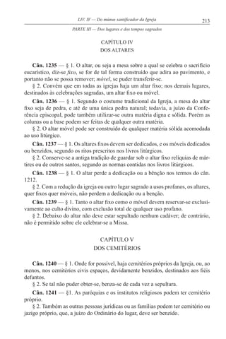 213LIV. IV — Do múnus santificador da Igreja
CAPÍTULO IV
DOS ALTARES
Cân. 1235 — § 1. O altar, ou seja a mesa sobre a qual se celebra o sacrifício
eucarístico, diz-se fixo, se for de tal forma construído que adira ao pavimento, e
portanto não se possa remover; móvel, se puder transferir-se.
§ 2. Convém que em todas as igrejas haja um altar fixo; nos demais lugares,
destinados às celebrações sagradas, um altar fixo ou móvel.
Cân. 1236 — § 1. Segundo o costume tradicional da Igreja, a mesa do altar
fixo seja de pedra, e até de uma única pedra natural; todavia, a juízo da Confe-
rência episcopal, pode também utilizar-se outra matéria digna e sólida. Porém as
colunas ou a base podem ser feitas de qualquer outra matéria.
§ 2. O altar móvel pode ser construído de qualquer matéria sólida acomodada
ao uso litúrgico.
Cân. 1237 — § 1. Os altares fixos devem ser dedicados, e os móveis dedicados
ou benzidos, segundo os ritos prescritos nos livros litúrgicos.
§ 2. Conserve-se a antiga tradição de guardar sob o altar fixo relíquias de már-
tires ou de outros santos, segundo as normas contidas nos livros litúrgicos.
Cân. 1238 — § 1. O altar perde a dedicação ou a bênção nos termos do cân.
1212.
§ 2. Com a redução da igreja ou outro lugar sagrado a usos profanos, os altares,
quer fixos quer móveis, não perdem a dedicação ou a benção.
Cân. 1239 — § 1. Tanto o altar fixo como o móvel devem reservar-se exclusi-
vamente ao culto divino, com exclusão total de qualquer uso profano.
§ 2. Debaixo do altar não deve estar sepultado nenhum cadáver; de contrário,
não é permitido sobre ele celebrar-se a Missa.
CAPÍTULO V
DOS CEMITÉRIOS
Cân. 1240 — § 1. Onde for possível, haja cemitérios próprios da Igreja, ou, ao
menos, nos cemitérios civis espaços, devidamente benzidos, destinados aos fiéis
defuntos.
§ 2. Se tal não puder obter-se, benza-se de cada vez a sepultura.
Cân. 1241 — §1. As paróquias e os institutos religiosos podem ter cemitério
próprio.
§ 2. Também as outras pessoas jurídicas ou as famílias podem ter cemitério ou
jazigo próprio, que, a juízo do Ordinário do lugar, deve ser benzido.
PARTE III — Dos lugares e dos tempos sagrados
 