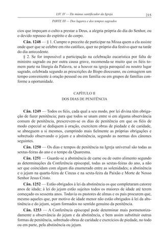 215LIV. IV — Do múnus santificador da Igreja
cios que impeçam o culto a prestar a Deus, a alegria própria do dia do Senhor, ou
o devido repouso do espírito e do corpo.
Cân. 1248 — § 1. Cumpre o preceito de participar na Missa quem a ela assiste
onde quer que se celebre em rito católico, quer no próprio dia festivo quer na tarde
do dia antecedente.
§ 2. Se for impossível a participação na celebração eucarística por falta de
ministro sagrado ou por outra causa grave, recomenda-se muito que os fiéis to-
mem parte na liturgia da Palavra, se a houver na igreja paroquial ou noutro lugar
sagrado, celebrada segundo as prescrições do Bispo diocesano, ou consagrem um
tempo conveniente à oração pessoal ou em família ou em grupos de famílias con-
forme a oportunidade.
CAPÍTULO II
DOS DIAS DE PENITÊNCIA
Cân. 1249 — Todos os fiéis, cada qual a seu modo, por lei divina têm obriga-
ção de fazer penitência; para que todos se unam entre si em alguma observância
comum de penitência, prescrevem-se os dias de penitência em que os fiéis de
modo especial se dediquem à oração, exercitem obras de piedade e de caridade,
se abneguem a si mesmos, cumprindo mais fielmente as próprias obrigações e
sobretudo observando o jejum e a abstinência, segundo as normas dos cânones
seguintes.
Cân. 1250 — Os dias e tempos de penitência na Igreja universal são todas as
sextas-feiras do ano e o tempo da Quaresma.
Cân. 1251 — Guarde-se a abstinência de carne ou de outro alimento segundo
as determinações da Conferência episcopal, todas as sextas-feiras do ano, a não
ser que coincidam com algum dia enumerado entre as solenidades; a abstinência
e o jejum na quarta-feira de Cinzas e na sexta-feira da Paixão e Morte de Nosso
Senhor Jesus Cristo.
Cân. 1252 — Estão obrigados à lei da abstinência os que completaram catorze
anos de idade; à lei do jejum estão sujeitos todos os maiores de idade até terem
começado os sessenta anos. Todavia os pastores de almas e os pais procurem que,
mesmo aqueles que, por motivo de idade menor não estão obrigados à lei da abs-
tinência e do jejum, sejam formados no sentido genuíno da penitência.
Cân. 1253 — A Conferência episcopal pode determinar mais pormenoriza-
damente a observância do jejum e da abstinência, e bem assim substituir outras
formas de penitência, sobretudo obras de caridade e exercícios de piedade, no todo
ou em parte, pela abstinência ou jejum.
PARTE III — Dos lugares e dos tempos sagrados
 