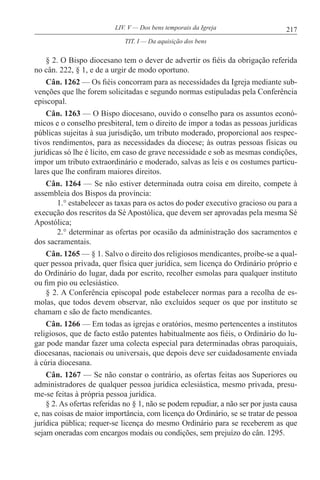 217LIV. V — Dos bens temporais da Igreja
§ 2. O Bispo diocesano tem o dever de advertir os fiéis da obrigação referida
no cân. 222, § 1, e de a urgir de modo oportuno.
Cân. 1262 — Os fiéis concorram para as necessidades da Igreja mediante sub-
venções que lhe forem solicitadas e segundo normas estipuladas pela Conferência
episcopal.
Cân. 1263 — O Bispo diocesano, ouvido o conselho para os assuntos econó-
micos e o conselho presbiteral, tem o direito de impor a todas as pessoas jurídicas
públicas sujeitas à sua jurisdição, um tributo moderado, proporcional aos respec-
tivos rendimentos, para as necessidades da diocese; às outras pessoas físicas ou
jurídicas só lhe é lícito, em caso de grave necessidade e sob as mesmas condições,
impor um tributo extraordinário e moderado, salvas as leis e os costumes particu-
lares que lhe confiram maiores direitos.
Cân. 1264 — Se não estiver determinada outra coisa em direito, compete à
assembleia dos Bispos da província:
1.° estabelecer as taxas para os actos do poder executivo gracioso ou para a
execução dos rescritos da Sé Apostólica, que devem ser aprovadas pela mesma Sé
Apostólica;
2.° determinar as ofertas por ocasião da administração dos sacramentos e
dos sacramentais.
Cân. 1265 — § 1. Salvo o direito dos religiosos mendicantes, proíbe-se a qual-
quer pessoa privada, quer física quer jurídica, sem licença do Ordinário próprio e
do Ordinário do lugar, dada por escrito, recolher esmolas para qualquer instituto
ou fim pio ou eclesiástico.
§ 2. A Conferência episcopal pode estabelecer normas para a recolha de es-
molas, que todos devem observar, não excluídos sequer os que por instituto se
chamam e são de facto mendicantes.
Cân. 1266 — Em todas as igrejas e oratórios, mesmo pertencentes a institutos
religiosos, que de facto estão patentes habitualmente aos fiéis, o Ordinário do lu-
gar pode mandar fazer uma colecta especial para determinadas obras paroquiais,
diocesanas, nacionais ou universais, que depois deve ser cuidadosamente enviada
à cúria diocesana.
Cân. 1267 — Se não constar o contrário, as ofertas feitas aos Superiores ou
administradores de qualquer pessoa jurídica eclesiástica, mesmo privada, presu-
me-se feitas à própria pessoa jurídica.
§ 2. As ofertas referidas no § 1, não se podem repudiar, a não ser por justa causa
e, nas coisas de maior importância, com licença do Ordinário, se se tratar de pessoa
jurídica pública; requer-se licença do mesmo Ordinário para se receberem as que
sejam oneradas com encargos modais ou condições, sem prejuízo do cân. 1295.
TIT. I — Da aquisição dos bens
 