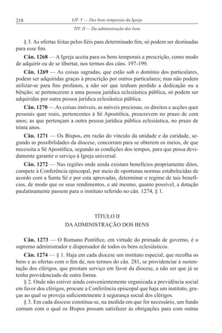 218 LIV. V — Dos bens temporais da Igreja
§ 3. As ofertas feitas pelos fiéis para determinado fim, só podem ser destinadas
para esse fim.
Cân. 1268 — A Igreja aceita para os bens temporais a prescrição, como modo
de adquirir ou de se libertar, nos termos dos câns. 197-199.
Cân. 1269 — As coisas sagradas, que estão sob o domínio dos particulares,
podem ser adquiridas graças à prescrição por outros particulares; mas não podem
utilizar-se para fins profanos, a não ser que tenham perdido a dedicação ou a
bênção; se pertencerem a uma pessoa jurídica eclesiástica pública, só podem ser
adquiridas por outra pessoa jurídica eclesiástica pública.
Cân. 1270 — As coisas imóveis, as móveis preciosas, os direitos e acções quer
pessoais quer reais, pertencentes à Sé Apostólica, prescrevem no prazo de cem
anos; as que pertençam a outra pessoa jurídica pública eclesiástica, no prazo de
trinta anos.
Cân. 1271 — Os Bispos, em razão do vínculo da unidade e da caridade, se-
gundo as possibilidades da diocese, concorram para se obterem os meios, de que
necessita a Sé Apostólica, segundo as condições dos tempos, para que possa devi-
damente garantir o serviço à Igreja universal.
Cân. 1272 — Nas regiões onde ainda existam benefícios propriamente ditos,
compete à Conferência episcopal, por meio de oportunas normas estabelecidas de
acordo com a Santa Sé e por esta aprovadas, determinar o regime de tais benefí-
cios, de modo que os seus rendimentos, e até mesmo, quanto possível, a dotação
paulatinamente passem para o instituto referido no cân. 1274, § 1.
TÍTULO II
DAADMINISTRAÇÃO DOS BENS
Cân. 1273 — O Romano Pontífice, em virtude do primado de governo, é o
supremo administrador e dispensador de todos os bens eclesiásticos.
Cân. 1274 — § 1. Haja em cada diocese um instituto especial, que recolha os
bens e as ofertas com o fim de, nos termos do cân. 281, se providenciar à susten-
tação dos clérigos, que prestam serviço em favor da diocese, a não ser que já se
tenha providenciado de outra forma.
§ 2. Onde não estiver ainda convenientemente organizada a previdência social
em favor dos clérigos, procure a Conferência episcopal que haja um instituto, gra-
ças ao qual se proveja suficientemente à segurança social dos clérigos.
§ 3. Em cada diocese constitua-se, na medida em que for necessário, um fundo
comum com o qual os Bispos possam satisfazer às obrigações para com outras
TIT. II — Da administração dos bens
 