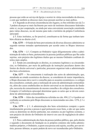 219LIV. V — Dos bens temporais da Igreja
pessoas que estão ao serviço da Igreja e ocorrer às várias necessidades da diocese,
e com que também as dioceses mais ricas possam auxiliar as mais pobres.
§ 4. Segundo as diversas circunstâncias dos lugares, os fins referidos nos §§ 2 e
3 podem alcançar-se mais facilmente por meio de institutos diocesanos federados
entre si, ou por cooperação, ou ainda por uma conveniente associação constituída
para várias dioceses, ou até mesmo para todo o território da própria Conferência
episcopal.
§ 5. Estes institutos, se for possível, constituam-se de forma que tenham tam-
bém eficácia no direito civil.
Cân. 1275 — O fundo de bens provenientes de diversas dioceses administra-se
segundo normas tomadas oportunamente por acordo entre os Bispos interessa-
dos.
Cân. 1276 — § 1. Compete ao Ordinário vigiar diligentemente sobre a admi-
nistração de todos os bens, pertencentes às pessoas jurídicas públicas que lhe estão
sujeitas, sem prejuízo dos legítimos títulos que ao mesmo Ordinário confiram di-
reitos mais amplos.
§ 2. Tendo em consideração os direitos, os costumes legítimos e as circunstân-
cias, os Ordinários, por meio da publicação de instruções peculiares dentro dos
limites do direito universal e particular, procurem organizar toda a administração
dos bens eclesiásticos.
Cân. 1277 — No concernente à realização dos actos de administração, que,
atendendo ao estado económico da diocese, se considerem de maior importância,
o Bispo diocesano deve ouvir o conselho para os assuntos económicos e o colégio
dos consultores; contudo, para a realização de actos de administração extraordiná-
ria, além dos casos estabelecidos no direito universal ou no documento de funda-
ção, necessita do consentimento do mesmo conselho e do colégio dos consultores.
Compete à Conferência episcopal determinar quais os actos que se devem consi-
derar de administração extraordinária.
Cân. 1278 — Além das incumbências referidas no cân. 494, § 3 e 4 podem ser
confiadas ao ecónomo pelo Bispo diocesano as mencionadas nos câns. 1276, § 1 e
1279, § 2.
Cân. 1279 — § 1. A administração dos bens eclesiásticos compete a quem
imediatamente governa a pessoa à qual pertencem esses bens, a não ser que outra
coisa se determine no direito particular, nos estatutos ou por legítimo costume, e
sem prejuízo do direito do Ordinário de intervir em caso de negligência do admi-
nistrador.
§ 2. Para a administração dos bens da pessoa jurídica pública, que, pelo direito
e segundo o documento de fundação ou os próprios estatutos não tenha adminis-
tradores próprios, o Ordinário, a quem essa pessoa está sujeita, escolha, por um tri-
énio, pessoas idóneas; as quais podem de novo ser reconduzidas pelo Ordinário.
TIT. II — Da administração dos bens
 