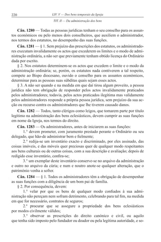 220 LIV. V — Dos bens temporais da Igreja
Cân. 1280 — Todas as pessoas jurídicas tenham o seu conselho para os assun-
tos económicos ou pelo menos dois conselheiros, que auxiliem o administrador,
nos termos dos estatutos, no desempenho das suas funções.
Cân. 1281 — § 1. Sem prejuízo das prescrições dos estatutos, os administrado-
res executam invalidamente os actos que excederem os limites e o modo de admi-
nistração ordinária, a não ser que previamente tenham obtido licença do Ordinário
dada por escrito.
§ 2. Nos estatutos determinem-se os actos que excedem o limite e o modo da
administração ordinária; se, porém, os estatutos nada contiverem a tal respeito,
compete ao Bispo diocesano, ouvido o conselho para os assuntos económicos,
determinar para as pessoas suas súbditas quais sejam esses actos.
§ 3. A não ser quando e na medida em que daí tirou algum proveito, a pessoa
jurídica não tem obrigação de responder pelos actos invalidamente praticados
pelos administradores; todavia, pelos actos praticados ilegítima mas validamente
pelos administradores responde a própria pessoa jurídica, sem prejuízo da sua ac-
ção ou recurso contra os administradores que lhe tiverem causado danos.
Cân. 1282 — Todos, tanto clérigos como leigos, que tomarem parte por título
legítimo na administração dos bens eclesiásticos, devem cumprir as suas funções
em nome da Igreja, nos termos do direito.
Cân. 1283 — Os administradores, antes de iniciarem as suas funções:
1.° devem prometer, com juramento prestado perante o Ordinário ou seu
delegado, que hão-de administrar bem e fielmente;
2.° redija-se um inventário exacto e discriminado, por eles assinado, das
coisas imóveis, e das móveis quer preciosas quer de qualquer modo respeitantes
aos bens culturais ou de outras coisas, com a sua descrição e avaliação; depois de
redigido esse inventário, confira-se;
3.° um exemplar deste inventário conserve-se no arquivo da administração
e outro no arquivo da cúria; e num e noutro anote-se qualquer alteração, que o
património venha a sofrer.
Cân. 1284 — § 1. Todos os administradores têm a obrigação de desempenhar
as suas funções com a diligência de um bom pai de família.
§ 2. Por consequência, devem:
1.° velar por que os bens de qualquer modo confiados à sua admi-
nistração não pereçam nem sofram detrimento, celebrando para tal fim, na medida
em que for necessário, contratos de seguros;
2.º procurar que se assegure a propriedade dos bens eclesiásticos
por modos civilmente válidos;
3.° observar as prescrições do direito canónico e civil, ou aquilo
que tenha sido imposto pelo fundador ou doador ou pela legítima autoridade, e so-
TIT. II — Da administração dos bens
 