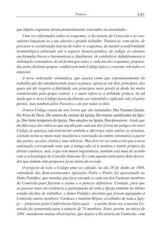 XXVPrefácio
que alguns esquemas foram profundamente renovados ou emendados.
Uma vez reformados todos os esquemas, a Secretaria da Comissão e os con-
sultores lançaram-se a um ulterior e pesado trabalho. Tratava-se, com efeito, de
procurar a coordenação interna de todos os esquemas, de manter a uniformidade
terminológica sobretudo sob o aspecto técnico-jurídico, de redigir os cânones
em fórmulas breves e harmoniosas e, finalmente, de estabelecer definitivamente a
ordenação sistemática, de tal forma que todos e cada um dos esquemas, prepara-
dos pelos distintos grupos, confluíssem num Código único e coerente sob todos os
aspectos.
A nova ordenação sistemática, que nasceu como que espontaneamente do
trabalho que foi amadurecendo pouco a pouco, apoia-se em dois princípios, dos
quais um diz respeito à fidelidade aos princípios mais gerais já desde há muito
estabelecidos pelo grupo central, e o outro refere-se à utilidade prática, de tal
modo que o novo Código possa facilmente ser entendido e aplicado não só pelos
peritos, mas também pelos Pastores e até por todos os fiéis.
O novo Código consta de sete Livros que são intitulados: Das Normas Gerais,
Do Povo de Deus, Do múnus de ensinar da Igreja, Do múnus santificador da Igre-
ja, Dos bens temporais da Igreja, Das sanções na Igreja, Dos processos. Ainda que
da diferença das rubricas que encabeçam cada um dos Livros do antigo e do novo
Código já apareça suficientemente também a diferença entre ambos os sistemas,
contudo torna-se muito mais manifesta a renovação da ordem sistemática a partir
das partes, secções, títulos e suas rubricas. Mas deve ter-se como certo que a nova
ordenação corresponde mais que a antiga não só à matéria e índole própria do
direito canónico, mas, o que tem maior importância, também está mais de acordo
com a eclesiologia do Concílio Vaticano II e com aqueles princípios dela deriva-
dos que tinham sido propostos já no início da revisão.
O projecto de todo o Código uma vez editado, no dia 29 de Junho de 1980,
solenidade dos Bem-aventurados Apóstolos Pedro e Paulo, foi apresentado ao
Sumo Pontífice, que mandou que fosse enviado a cada um dos Cardeais membros
da Comissão para fazerem o exame e o parecer definitivos. Contudo, para que
se pusesse mais em evidência a participação de toda a Igreja também no último
estádio da fase de trabalhos, o Sumo Pontífice decretou que fossem agregados à
Comissão outros membros: Cardeais e também Bispos, escolhidos de toda a Igre-
ja — propostos pelas Conferências Episcopais — e assim, desta vez, a mesma Co-
missão foi aumentada para o número de 74 membros. Estes, porém, no início de
1981, mandaram muitas observações, que depois a Secretaria da Comissão, com
 