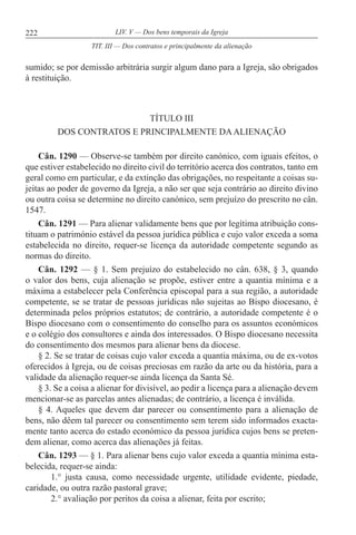 222 LIV. V — Dos bens temporais da Igreja
sumido; se por demissão arbitrária surgir algum dano para a Igreja, são obrigados
à restituição.
TÍTULO III
DOS CONTRATOS E PRINCIPALMENTE DAALIENAÇÃO
Cân. 1290 — Observe-se também por direito canónico, com iguais efeitos, o
que estiver estabelecido no direito civil do território acerca dos contratos, tanto em
geral como em particular, e da extinção das obrigações, no respeitante a coisas su-
jeitas ao poder de governo da Igreja, a não ser que seja contrário ao direito divino
ou outra coisa se determine no direito canónico, sem prejuízo do prescrito no cân.
1547.
Cân. 1291 — Para alienar validamente bens que por legítima atribuição cons-
tituam o património estável da pessoa jurídica pública e cujo valor exceda a soma
estabelecida no direito, requer-se licença da autoridade competente segundo as
normas do direito.
Cân. 1292 — § 1. Sem prejuízo do estabelecido no cân. 638, § 3, quando
o valor dos bens, cuja alienação se propõe, estiver entre a quantia mínima e a
máxima a estabelecer pela Conferência episcopal para a sua região, a autoridade
competente, se se tratar de pessoas jurídicas não sujeitas ao Bispo diocesano, é
determinada pelos próprios estatutos; de contrário, a autoridade competente é o
Bispo diocesano com o consentimento do conselho para os assuntos económicos
e o colégio dos consultores e ainda dos interessados. O Bispo diocesano necessita
do consentimento dos mesmos para alienar bens da diocese.
§ 2. Se se tratar de coisas cujo valor exceda a quantia máxima, ou de ex-votos
oferecidos à Igreja, ou de coisas preciosas em razão da arte ou da história, para a
validade da alienação requer-se ainda licença da Santa Sé.
§ 3. Se a coisa a alienar for divisível, ao pedir a licença para a alienação devem
mencionar-se as parcelas antes alienadas; de contrário, a licença é inválida.
§ 4. Aqueles que devem dar parecer ou consentimento para a alienação de
bens, não dêem tal parecer ou consentimento sem terem sido informados exacta-
mente tanto acerca do estado económico da pessoa jurídica cujos bens se preten-
dem alienar, como acerca das alienações já feitas.
Cân. 1293 — § 1. Para alienar bens cujo valor exceda a quantia mínima esta-
belecida, requer-se ainda:
1.° justa causa, como necessidade urgente, utilidade evidente, piedade,
caridade, ou outra razão pastoral grave;
2.° avaliação por peritos da coisa a alienar, feita por escrito;
TIT. III — Dos contratos e principalmente da alienação
 