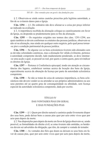223LIV. V — Dos bens temporais da Igreja
§ 2. Observem-se ainda outras cautelas prescritas pela legítima autoridade, a
fim de se evitarem danos para a Igreja.
Cân. 1294 — § l. De ordinário não deve alienar-se a coisa por preço inferior
ao indicado na avaliação.
§ 2. A importância recebida da alienação coloque-se cautelosamente em favor
da Igreja, ou despenda-se prudentemente para os fins da alienação.
Cân. 1295 — Os requisitos exigidos nos termos dos câns. 1291-1294, aos
quais também se devem conformar os estatutos das pessoas jurídicas, observem-se
não só na alienação, mas ainda em qualquer outro negócio, pelo qual possa tornar-
-se pior a condição patrimonial da pessoa jurídica.
Cân. 1296 — Se alguma vez os bens eclesiásticos tiverem sido alienados sem
as devidas solenidades canónicas, mas a alienação for válida civilmente, pertence
à autoridade competente decidir, tudo maduramente ponderado, se deve intentar-
-se uma acção e qual, se pessoal ou real, por quem e contra quem, para reivindicar
os direitos da Igreja.
Cân. 1297 — Pertence à Conferência episcopal, tendo em atenção as circuns-
tâncias dos lugares, estabelecer normas acerca da locação dos bens da Igreja,
especialmente acerca da obtenção da licença por parte da autoridade eclesiástica
competente.
Cân. 1298 — Se não se tratar de coisa de somenos importância, os bens ecle-
siásticos não devem vender-se ou arrendar-se aos próprios administradores ou aos
seus parentes até ao quarto grau de consanguinidade ou afinidade, sem licença
especial da autoridade eclesiástica competente, dada por escrito.
TÍTULO IV
DAS VONTADES PIAS EM GERAL
E DAS FUNDAÇÕES PIAS
Cân. 1299 — § 1. Quem por direito natural e canónico puder livremente dispor
dos seus bens, pode deixar bens a causas pias quer por acto entre vivos quer por
acto para depois da morte.
§ 2. Nas disposições para depois da morte em favor da Igreja observem-se, sendo
possível, as formalidades do direito civil; se estas tiverem sido omitidas, os herdei-
ros devem ser advertidos da obrigação, que têm, de cumprir a vontade do testador.
Cân. 1300 — As vontades dos fiéis que doam ou deixam os seus bens em fa-
vor de causas pias, quer por acto entre vivos quer por acto para depois da morte,
TIT. III — Das vontades pias em geral e das fundações pias
 