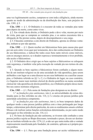 224 LIV. V — Dos bens temporais da Igreja
uma vez legitimamente aceites, cumpram-se com toda a diligência, ainda mesmo
quanto ao modo da administração ou da distribuição dos bens, sem prejuízo do
cân. 1301, § 3.
Cân. 1301 — § 1. O Ordinário é o executor de todas as vontades pias tanto
para depois da morte, como entre vivos.
§ 2. Em virtude deste direito, o Ordinário pode e deve velar, mesmo por meio
da visita, para que se cumpram as vontades pias, e os outros executores têm a
obrigação de lhe prestar contas, depois de desempenharem o seu cargo.
§ 3. Cláusulas contrárias a este direito do Ordinário, apostas às últimas vonta-
des, tenham-se por não apostas.
Cân. 1302 — § 1. Quem receber em fideicomisso bens para causas pias quer
por um acto entre vivos quer por testamento, deve dar conhecimento ao Ordinário
do seu fideicomisso, e indicar-lhe todos esses bens tanto móveis como imóveis,
com os encargos anexos; se o doador expressa e terminantemente o tiver proibido,
não aceite o fideicomisso.
§ 2. O Ordinário deve exigir que os bens sujeitos a fideicomisso se coloquem
com segurança, e também velar pela execução da vontade pia nos termos do cân.
1301.
§ 3. Quando os bens sujeitos a fideicomisso forem confiados a algum mem-
bro de um instituto religioso ou de uma sociedade de vida apostólica, para serem
atribuídos a um lugar ou a uma diocese ou aos seus habitantes ou a auxiliar causas
pias, o Ordinário referido no §§ 1 e 2, é o Ordinário do lugar; no caso contrário,
é o Superior maior num instituto clerical de direito pontifício ou numa sociedade
clerical de vida apostólica de direito pontifício, ou o Ordinário próprio desse mem-
bro nos outros institutos religiosos.
Cân. 1303 — § 1. Pelo nome de fundações pias designam-se no direito:
1.° as fundações pias autónomas, isto é, as universalidades de coisas des-
tinadas para os fins referidos no cân. 114, § 2 e erectas em pessoa jurídica pela
autoridade eclesiástica competente;
2.° as fundações pias não autónomas, isto é, os bens temporais dados de
qualquer modo a uma pessoa jurídica pública com o ónus prolongado por longo
tempo, a determinar pelo direito particular, de com os rendimentos anuais celebrar
Missas e de realizar outras funções eclesiásticas determinadas, ou por outro modo
prosseguir os fins referidos no cân. 114, § 2.
§ 2. Os bens da fundação pia não autónoma, se tiverem sido confiados a uma
pessoa jurídica sujeita ao Bispo diocesano, terminado o prazo, devem ser destina-
dos ao instituto referido no cân. 1274, § l, a não ser que outra tenha sido a vontade
expressamente manifestada pelo fundador; de contrário, aplicam-se à própria pes-
soa jurídica.
Cân. 1304 — § 1. Para que uma fundação possa ser aceite validamente por
TIT. III — Das vontades pias em geral e das fundações pias
 