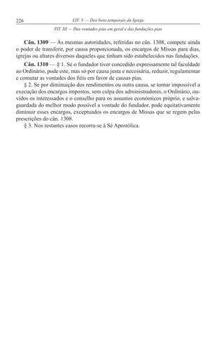 226 LIV. V — Dos bens temporais da Igreja
Cân. 1309 — Às mesmas autoridades, referidas no cân. 1308, compete ainda
o poder de transferir, por causa proporcionada, os encargos de Missas para dias,
igrejas ou altares diversos daqueles que tinham sido estabelecidos nas fundações.
Cân. 1310 — § 1. Se o fundador tiver concedido expressamente tal faculdade
ao Ordinário, pode este, mas só por causa justa e necessária, reduzir, regulamentar
e comutar as vontades dos fiéis em favor de causas pias.
§ 2. Se por diminuição dos rendimentos ou outra causa, se tornar impossível a
execução dos encargos impostos, sem culpa dos administradores, o Ordinário, ou-
vidos os interessados e o conselho para os assuntos económicos próprio, e salva-
guardada do melhor modo possível a vontade do fundador, pode equitativamente
diminuir esses encargos, exceptuados os encargos de Missas que se regem pelas
prescrições do cân. 1308.
§ 3. Nos restantes casos recorra-se à Sé Apostólica.
TIT. III — Das vontades pias em geral e das fundações pias
 