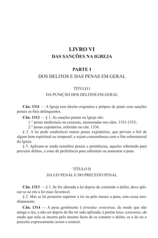 LIVRO VI
DAS SANÇÕES NA IGREJA
PARTE I
DOS DELITOS E DAS PENAS EM GERAL
TÍTULO I
DA PUNIÇÃO DOS DELITOS EM GERAL
Cân. 1311 — A Igreja tem direito originário e próprio de punir com sanções
penais os fiéis delinquentes.
Cân. 1312 — § 1. As sanções penais na Igreja são:
1.° penas medicinais ou censuras, enumeradas nos câns. 1331-1333;
2.° penas expiatórias, referidas no cân. 1336.
§ 2. A lei pode estabelecer outras penas expiatórias, que privem o fiel de
algum bem espiritual ou temporal, e sejam consentâneas com o fim sobrenatural
da Igreja.
§ 3. Aplicam-se ainda remédios penais e penitências, aqueles sobretudo para
prevenir delitos, e estas de preferência para substituir ou aumentar a pena.
TÍTULO II
DA LEI PENAL E DO PRECEITO PENAL
Cân. 1313 — § 1. Se for alterada a lei depois de cometido o delito, deve apli-
car-se ao réu a lei mais favorável.
§ 2. Mas se lei posterior suprimir a lei ou pelo menos a pena, esta cessa ime-
diatamente.
Cân. 1314 — A pena geralmente é ferendae sententiae, de modo que não
atinge o réu, a não ser depois de lhe ter sido aplicada; é porém latae sententiae, de
modo que nela se incorra pelo mesmo facto de se cometer o delito, se a lei ou o
preceito expressamente assim o estatuir.
 