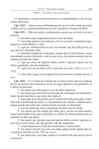 229LIV. VI — Das sanções na Igreja
§ 3. Realizada a violação externa, presume-se a imputabilidade, a não ser que
conste outra coisa.
Cân. 1322 — Quem carecer habitualmente do uso da razão, ainda que tenha
violado a lei ou o preceito quando parecia são, considera-se incapaz de delito.
Cân. 1323 — Não está sujeito a nenhuma pena aquele que, ao violar a lei ou o
preceito:
l.° não tinha ainda completado dezasseis anos de idade;
2.° sem culpa ignorava que infringia a lei ou o preceito; à ignorância equi-
param-se a inadvertência e o erro;
3.° agiu por violência física ou em caso fortuito, que não pôde prever, ou
que, previsto, não pôde evitar;
4.° procedeu coagido por medo grave, mesmo que só relativamente, ou por
necessidade ou grave incómodo, a não ser que o acto seja intrinsecamente mau ou
redunde em dano das almas;
5.° agiu por causa de legítima defesa contra o agressor injusto seu ou
alheio, guardando a devida moderação;
6.° carecia de uso da razão, salvo o prescrito nos câns. 1324, § 1, n.° 2 e
1325;
7.° sem culpa, julgou existir alguma das circunstâncias referidas nos ns. 4
ou 5.
Cân. 1324 — § 1. O autor da violação não se exime à pena, mas esta, imposta
por lei ou preceito, deve atenuar-se ou em seu lugar aplicar-se uma penitência, se
o delito for praticado:
1.° por aquele que tinha apenas o uso da razão imperfeito;
2.° por aquele que carecia do uso da razão por embriaguez ou outra pertur-
bação mental semelhante, que tenha sido culpável;
3.° pelo ardor grave da paixão, que no entanto não tenha precedido e impe-
dido toda a deliberação da mente e o consentimento da vontade, e contanto que a
própria paixão não tenha sido voluntariamente excitada ou alimentada;
4.° por um menor que tenha completado dezasseis anos de idade;
5.° por aquele que for coagido por medo grave, mesmo só relativamente,
ou por necessidade ou por grave incómodo, se o delito for intrinsecamente mau ou
redundar em dano das almas;
6.° por aquele que agiu por causa da legítima defesa contra o agressor in-
justo de si ou de outrem, mas não guardou a devida moderação;
7.° contra alguém que o tenha provocado grave e injustamente;
8.° por aquele que por erro, mas com culpa, julgou existir alguma das cir-
cunstâncias referidas no cân. 1323, ns. 4 ou 5;
9.° por aquele que, sem culpa, ignorava a existência de pena anexa à lei ou
ao preceito;
PARTE I — Dos delitos e das penas em geral
 