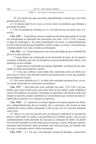 230 LIV. VI — Das sanções na Igreja
l0.° por aquele que agiu sem plena imputabilidade, contanto que esta tenha
permanecido grave.
§ 2. O mesmo pode fazer o juiz, se existir outra circunstância que diminua a
gravidade do delito.
§ 3. Nas circunstâncias referidas no § l, o réu não incorre nas penas latae sen-
tentiae.
Cân. 1325 — A ignorância crassa ou supina ou afectada nunca pode ser levada
em consideração na aplicação das prescrições dos câns. 1323 e 1324; o mesmo
se diga da embriaguez e de outras perturbações da mente, se propositadamente
tiverem sido procuradas para perpetrar o delito ou para o escusar, e da paixão que
voluntariamente tiver sido excitada ou alimentada.
Cân. l326 — § 1. O juiz pode punir com maior gravidade do que a estabelecida
pela lei ou pelo preceito:
l.º quem depois da condenação ou da declaração da pena, de tal maneira
continuar a delinquir, que das circunstâncias se possa prudentemente inferir a sua
pertinácia na má vontade;
2.° quem estiver constituído em alguma dignidade, ou abusar da sua auto-
ridade ou ofício para perpetrar o delito;
3.° o réu, que, embora a pena tenha sido constituída contra um delito cul-
poso, previr o facto e não obstante omitir as precauções para o evitar, que qualquer
pessoa diligente tomaria.
§ 2. Nos casos referidos no § 1, se tinha sido cominada uma pena latae senten-
tiae, pode acrescentar-se outra pena ou penitência.
Cân. 1327 — Para além dos casos referidos nos câns. 1323-1326, a lei par-
ticular, quer como norma geral, quer para cada um dos delitos, pode estabelecer
outras circunstâncias excusantes, atenuantes ou agravantes. Do mesmo modo com
relação ao preceito, podem estabelecer-se circunstâncias que eximam da pena es-
tabelecida no preceito, ou a atenuem ou agravem.
Cân. 1328 — § 1. Quem fez ou omitiu alguma coisa para perpetrar um delito,
mas, independentemente da sua vontade, não o consumou, não incorre na pena
estabelecida contra o delito consumado, a não ser que a lei ou o preceito disponha
outra coisa.
§ 2. Mas se os actos ou omissões por sua natureza conduzirem à execução do
delito, o autor pode ser sujeito a uma penitência ou remédio penal, a não ser que
espontaneamente tenha desistido da execução já começada do delito. Se porém
tiver havido escândalo ou outro dano grave ou perigo, o autor, ainda que esponta-
neamente tenha desistido, pode ser punido com uma pena justa, no entanto mais
leve que a cominada contra o delito consumado.
Cân. 1329 — § 1. Os que, com intenção comum de delinquir, concorrerem
PARTE I — Dos delitos e das penas em geral
 