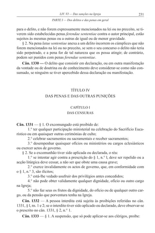 231LIV. VI — Das sanções na Igreja
para o delito, e não forem expressamente mencionados na lei ou no preceito, se ti-
verem sido estabelecidas penas ferendae sententiae contra o autor principal, estão
sujeitos às mesmas penas ou a outras de igual ou de menor gravidade.
§ 2. Na pena latae sententiae anexa a um delito incorrem os cúmplices que não
forem mencionados na lei ou no preceito, se sem o seu concurso o delito não teria
sido perpetrado, e a pena for de tal natureza que os possa atingir; de contrário,
podem ser punidos com penas ferendae sententiae.
Cân. 1330 — O delito que consistir em declaração, ou em outra manifestação
da vontade ou de doutrina ou de conhecimento deve considerar-se como não con-
sumado, se ninguém se tiver apercebido dessa declaração ou manifestação.
TÍTULO IV
DAS PENAS E DAS OUTRAS PUNIÇÕES
CAPÍTULO I
DAS CENSURAS
Cân. 1331 — § 1. O excomungado está proibido de:
1.° ter qualquer participação ministerial na celebração do Sacrifício Euca-
rístico ou em quaisquer outras cerimónias de culto;
2.° celebrar sacramentos ou sacramentais e receber sacramentos;
3.° desempenhar quaisquer ofícios ou ministérios ou cargos eclesiásticos
ou exercer actos de governo.
§ 2. Se a excomunhão tiver sido aplicada ou declarada, o réu:
1.° se intentar agir contra a prescrição do § 1, n.° l, deve ser repelido ou a
acção litúrgica deve cessar, a não ser que obste uma causa grave;
2.° exerce invalidamente os actos de governo, que, em conformidade com
o § 1, n.° 3, são ilícitos;
3.° está-lhe vedado usufruir dos privilégios antes concedidos;
4.° não pode obter validamente qualquer dignidade, ofício ou outro cargo
na Igreja;
5.° não faz seus os frutos da dignidade, do ofício ou de qualquer outro car-
go, ou da pensão que porventura tenha na Igreja.
Cân. 1332 — A pessoa interdita está sujeita às proibições referidas no cân.
1331, § l, ns. 1 e 2; se o interdito tiver sido aplicado ou declarado, deve observar-se
o prescrito no cân. 1331, § 2, n.° 1.
Cân. 1333 — § 1. A suspensão, que só pode aplicar-se aos clérigos, proíbe:
PARTE I — Dos delitos e das penas em geral
 