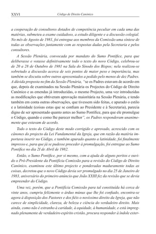XXVI Código de Direito Canónico
a cooperação de consultores dotados de competência peculiar em cada uma das
matérias, submeteu a exame cuidadoso, a estudo diligente e a discussão colegial.
No mês de Agosto de 1981, foi entregue aos membros da Comissão uma síntese de
todas as observações juntamente com as respostas dadas pela Secretaria e pelos
consultores.
A Sessão Plenária, convocada por mandato do Sumo Pontífice, para que
deliberasse e votasse definitivamente todo o texto do novo Código, celebrou-se
de 20 a 28 de Outubro de 1981 na Sala do Sínodo dos Bispos; nela realizou-se
sobretudo a discussão acerca de seis pontos de maior peso e importância, mas
também se discutiu sobre outros apresentados a pedido pelo menos de dez Padres.
A dúvida proposta no fim da Sessão Plenária, “se os Padres estavam de acordo em
que, depois de examinados na Sessão Plenária os Projectos do Código de Direito
Canónico e as emendas já introduzidas, o mesmo Projecto, uma vez introduzidas
as modificações que obtiveram aprovação maioritária na Sessão Plenária, e tendo
também em conta outras observações, que tivessem sido feitas, e apurado o estilo
e a latinidade (coisas estas que se confiam ao Presidente e à Secretaria), parecia
digno de ser apresentado quanto antes ao Sumo Pontífice, para que ele promulgue
o Código, quando e como lhe parecer melhor”, os Padres responderam unanime-
mente que estavam de acordo.
Todo o texto do Código deste modo corrigido e aprovado, acrescido com os
cânones do projecto da Lei Fundamental da Igreja, que em razão da matéria im-
portava inserir no Código, e também apurado quanto a latinidade, foi finalmente
impresso e, para que já se pudesse proceder à promulgação, foi entregue ao Sumo
Pontífice no dia 2I de Abril de 1982.
Então, o Sumo Pontífice, por si mesmo, com a ajuda de alguns peritos e ouvi-
do o Pró-Presidente da Pontifícia Comissão para a revisão do Código de Direito
Canónico, examinou este último projecto e ponderadas maduramente todas as
coisas, decretou que o novo Código devia ser promulgado no dia 25 de Janeiro de
1983, aniversário do primeiro anúncio que João XXIII fez da revisão que se devia
empreender do Código.
Uma vez, porém, que a Pontifícia Comissão para tal constituída há cerca de
vinte anos, cumpriu felizmente o árduo múnus que lhe foi confiado, encontra-se
agora à disposição dos Pastores e dos fiéis o novíssimo direito da Igreja, que não
carece de simplicidade, clareza, de beleza e ciência do verdadeiro direito. Mais
ainda, como não é estranho à caridade, à equidade, à humanidade, e está impreg-
nado plenamente de verdadeiro espírito cristão, procura responder à índole exter-
 
