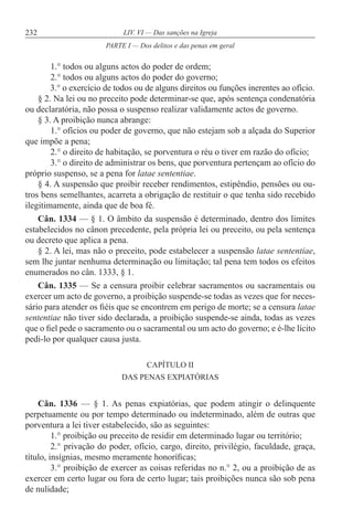 232 LIV. VI — Das sanções na Igreja
1.° todos ou alguns actos do poder de ordem;
2.° todos ou alguns actos do poder do governo;
3.° o exercício de todos ou de alguns direitos ou funções inerentes ao ofício.
§ 2. Na lei ou no preceito pode determinar-se que, após sentença condenatória
ou declaratória, não possa o suspenso realizar validamente actos de governo.
§ 3. A proibição nunca abrange:
1.° ofícios ou poder de governo, que não estejam sob a alçada do Superior
que impõe a pena;
2.° o direito de habitação, se porventura o réu o tiver em razão do ofício;
3.° o direito de administrar os bens, que porventura pertençam ao ofício do
próprio suspenso, se a pena for latae sententiae.
§ 4. A suspensão que proibir receber rendimentos, estipêndio, pensões ou ou-
tros bens semelhantes, acarreta a obrigação de restituir o que tenha sido recebido
ilegitimamente, ainda que de boa fé.
Cân. 1334 — § 1. O âmbito da suspensão é determinado, dentro dos limites
estabelecidos no cânon precedente, pela própria lei ou preceito, ou pela sentença
ou decreto que aplica a pena.
§ 2. A lei, mas não o preceito, pode estabelecer a suspensão latae sententiae,
sem lhe juntar nenhuma determinação ou limitação; tal pena tem todos os efeitos
enumerados no cân. 1333, § 1.
Cân. 1335 — Se a censura proibir celebrar sacramentos ou sacramentais ou
exercer um acto de governo, a proibição suspende-se todas as vezes que for neces-
sário para atender os fiéis que se encontrem em perigo de morte; se a censura latae
sententiae não tiver sido declarada, a proibição suspende-se ainda, todas as vezes
que o fiel pede o sacramento ou o sacramental ou um acto do governo; e é-lhe lícito
pedi-lo por qualquer causa justa.
CAPÍTULO II
DAS PENAS EXPIATÓRIAS
Cân. 1336 — § 1. As penas expiatórias, que podem atingir o delinquente
perpetuamente ou por tempo determinado ou indeterminado, além de outras que
porventura a lei tiver estabelecido, são as seguintes:
1.° proibição ou preceito de residir em determinado lugar ou território;
2.° privação do poder, ofício, cargo, direito, privilégio, faculdade, graça,
título, insígnias, mesmo meramente honoríficas;
3.° proibição de exercer as coisas referidas no n.° 2, ou a proibição de as
exercer em certo lugar ou fora de certo lugar; tais proibições nunca são sob pena
de nulidade;
PARTE I — Dos delitos e das penas em geral
 