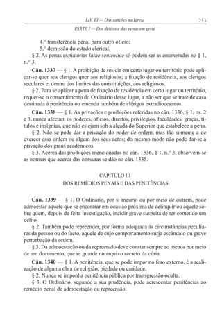 233LIV. VI — Das sanções na Igreja
4.° transferência penal para outro ofício;
5.° demissão do estado clerical.
§ 2. As penas expiatórias latae sententiae só podem ser as enumeradas no § 1,
n.° 3.
Cân. 1337 — § 1. A proibição de residir em certo lugar ou território pode apli-
car-se quer aos clérigos quer aos religiosos; a fixação de residência, aos clérigos
seculares e, dentro dos limites das constituições, aos religiosos.
§ 2. Para se aplicar a pena de fixação de residência em certo lugar ou território,
requer-se o consentimento do Ordinário desse lugar, a não ser que se trate de casa
destinada à penitência ou emenda também de clérigos extradiocesanos.
Cân. 1338 — § 1. As privações e proibições referidas no cân. 1336, § 1, ns. 2
e 3, nunca afectam os poderes, ofícios, direitos, privilégios, faculdades, graças, tí-
tulos e insígnias, que não estejam sob a alçada do Superior que estabelece a pena.
§ 2. Não se pode dar a privação do poder de ordem, mas tão somente a de
exercer essa ordem ou algum dos seus actos; do mesmo modo não pode dar-se a
privação dos graus académicos.
§ 3. Acerca das proibições mencionadas no cân. 1336, § 1, n.° 3, observem-se
as normas que acerca das censuras se dão no cân. 1335.
CAPÍTULO III
DOS REMÉDIOS PENAIS E DAS PENITÊNCIAS
Cân. 1339 — § 1. O Ordinário, por si mesmo ou por meio de outrem, pode
admoestar aquele que se encontrar em ocasião próxima de delinquir ou aquele so-
bre quem, depois de feita investigação, incidir grave suspeita de ter cometido um
delito.
§ 2. Também pode repreender, por forma adequada às circunstâncias peculia-
res da pessoa ou do facto, aquele de cujo comportamento surja escândalo ou grave
perturbação da ordem.
§ 3. Da admoestação ou da repreensão deve constar sempre ao menos por meio
de um documento, que se guarde no arquivo secreto da cúria.
Cân. 1340 — § 1. A penitência, que se pode impor no foro externo, é a reali-
zação de alguma obra de religião, piedade ou caridade.
§ 2. Nunca se imponha penitência pública por transgressão oculta.
§ 3. O Ordinário, segundo a sua prudência, pode acrescentar penitências ao
remédio penal de admoestação ou repreensão.
PARTE I — Dos delitos e das penas em geral
 