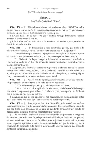 236 LIV. VI — Das sanções na Igreja
TÍTULO VI
DA CESSAÇÃO DAS PENAS
Cân. 1354 — § 1. Além dos que são mencionados nos câns. 1355-1356, todos
os que podem dispensar da lei sancionada com pena ou eximir do preceito que
cominou a pena, podem também remitir a mesma pena.
§ 2.Além disso, a lei ou o preceito que constitui a pena, pode também conceder
a outros a faculdade de a remitir.
§ 3. Se a Sé Apostólica reservar a si ou a outrem a remissão da pena, tal reserva
é de interpretação restrita.
Cân. 1355 — § 1. Podem remitir a pena constituída por lei, que tenha sido
aplicada ou declarada, contanto que não esteja reservada à Sé Apostólica:
1.° o Ordinário, que promoveu o julgamento para aplicar ou declarar a pena
ou por decreto a aplicou ou declarou por si mesmo ou por meio de outrem;
2.° o Ordinário do lugar em que o delinquente se encontra, consultado o
Ordinário referido no n.° 1, a não ser que tal seja impossível em razão de circuns-
tâncias extraordinárias.
§ 2. A pena latae sententiae estabelecida por lei e ainda não declarada, se não
estiver reservada à Sé Apostólica, pode o Ordinário remiti-la aos seus súbditos e
àqueles que se encontram no seu território ou aí delinquiram, e ainda qualquer
Bispo mas somente no acto da confissão sacramental.
Cân. 1356 — § 1. Podem remitir a pena ferendae ou latae sententiae constitu-
ída por preceito que não tenha sido dado pela Sé Apostólica:
1.° o Ordinário do lugar, em que o delinquente se encontra;
2.° se a pena tiver sido aplicada ou declarada, também o Ordinário que
promoveu o julgamento para aplicar ou declarar a pena, ou a aplicou ou declarou
por si mesmo ou por meio de outrem.
§ 2. A não ser que tal seja impossível por circunstâncias extraordinárias, antes
de se conceder a remissão deve ser consultado o autor do preceito.
Cân. 1357 — § 1. Sem prejuízo dos câns. 508 e 976, pode o confessor no foro
interno sacramental remitir a censura latae sententiae de excomunhão ou interdito
que não tenha sido declarada, se for duro ao penitente permanecer em estado de
pecado grave até que o Superior competente providencie.
§ 2. Ao conceder a remissão, o confessor imponha ao penitente a obrigação
de recorrer dentro de um mês, sob pena de reincidência, ao Superior competente
ou a um confessor dotado de tal faculdade, e de sujeitar-se às suas ordens; entre-
tanto, imponha a penitência conveniente e, na medida em que tal seja urgente, a
reparação do escândalo e do dano; o recurso pode fazer-se também por meio do
confessor, sem menção do nome.
PARTE I — Dos delitos e das penas em geral
 