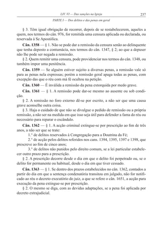 237LIV. VI — Das sanções na Igreja
§ 3. Têm igual obrigação de recorrer, depois de se restabelecerem, aqueles a
quem, nos termos do cân. 976, for remitida uma censura aplicada ou declarada, ou
reservada à Se Apostólica.
Cân. 1358 — § 1. Não se pode dar a remissão da censura senão ao delinquente
que tenha deposto a contumácia, nos termos do cân. 1347, § 2; ao que a depuser
não lhe pode ser negada a remissão.
§ 2. Quem remitir uma censura, pode providenciar nos termos do cân. 1348, ou
também impor uma penitência.
Cân. 1359 — Se alguém estiver sujeito a diversas penas, a remissão vale só
para as penas nela expressas; porém a remissão geral apaga todas as penas, com
excepção das que o réu com má fé ocultou na petição.
Cân. 1360 — É inválida a remissão da pena extorquida por medo grave.
Cân. 1361 — § 1. A remissão pode dar-se mesmo ao ausente ou sob condi-
ção.
§ 2. A remissão no foro externo dê-se por escrito, a não ser que uma causa
grave aconselhe outra coisa.
§ 3. Haja o cuidado de que não se divulgue o pedido de remissão ou a própria
remissão, a não ser na medida em que isso seja útil para defender a fama do réu ou
necessário para reparar o escândalo.
Cân. 1362 — § 1. A acção criminal extingue-se por prescrição ao fim de três
anos, a não ser que se trate:
1.° de delitos reservados à Congregação para a Doutrina da Fé;
2.° de acção pelos delitos referidos nos cans. 1394, 1395, 1397 e 1398, que
prescreve ao fim de cinco anos;
3.° de delitos não punidos pelo direito comum, se a lei particular estabele-
cer outro prazo para a prescrição.
§ 2. A prescrição decorre desde o dia em que o delito foi perpetrado ou, se o
delito for permanente ou habitual, desde o dia em que tiver cessado.
Cân. 1363 — § 1. Se dentro dos prazos estabelecidos no cân. 1362, contados a
partir do dia em que a sentença condenatória transitou em julgado, não for notifi-
cado ao réu o decreto executório do juiz, a que se refere o cân. 1651, a acção para
execução da pena extingue-se por prescrição.
§ 2. O mesmo se diga, com as devidas adaptações, se a pena foi aplicada por
decreto extrajudicial.
PARTE I — Dos delitos e das penas em geral
 