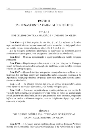 238 LIV. VI — Das sanções na Igreja
PARTE II
DAS PENAS CONTRA CADA UM DOS DELITOS
TÍTULO I
DOS DELITOS CONTRAA RELIGIÃO E A UNIDADE DA IGREJA
Cân. 1364 — § 1. Sem prejuízo do cân. 194, § 1, n.° 2, o apóstata da fé, o he-
rege e o cismático incorrem em excomunhão latae sententiae; o clérigo pode ainda
ser punido com as penas referidas no cân. 1336, § 1, ns. l, 2 e 3.
§ 2. Se o exigir a contumácia prolongada ou a gravidade do escândalo, podem
acrescentar-se outras penas, sem exceptuar a demissão do estado clerical.
Cân. 1365 — O réu de comunicação in sacris proibida seja punido com uma
pena justa.
Cân. 1366 — Os pais ou quem faz as suas vezes, que entregam os filhos para
serem baptizados ou educados numa religião acatólica, sejam punidos com uma
censura ou outra pena justa.
Cân. 1367 — Quem deitar fora as espécies consagradas ou as subtrair ou re-
tiver para fim sacrílego incorre em excomunhão latae sententiae reservada à Sé
Apostólica; o clérigo pode ainda ser punido com outra pena, sem excluir a demis-
são do estado clerical.
Cân. 1368 — Se alguém cometer perjúrio, ao afirmar ou prometer alguma
coisa perante a autoridade eclesiástica, seja punido com pena justa.
Cân. 1369 — Quem em espectáculo ou reunião pública, ou por escrito di-
vulgado publicamente, ou utilizando por outra forma os meios de comunicação
social, proferir uma blasfémia, ou lesar gravemente os bons costumes, ou proferir
injúrias ou excitar o ódio ou o desprezo contra a religião ou a Igreja, seja punido
com uma pena justa.
TÍTULO II
DOS DELITOS CONTRAAS AUTORIDADES ECLESIÁSTICAS
E CONTRAA LIBERDADE DA IGREJA
Cân. 1370 — § 1. Quem usar de violência física contra o Romano Pontífice,
incorre em excomunhão latae sententiae reservada à Sé Apostólica; se o delin-
PARTE II — Das penas contra cada um dos delitos
 