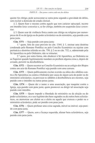 239LIV. VI — Das sanções na Igreja
quente for clérigo, pode acrescentar-se outra pena segundo a gravidade do delito,
sem excluir a demissão do estado clerical.
§ 2. Quem fizer o mesmo contra aquele que tem carácter episcopal, incorre
em interdito latae sententiae e, se for clérigo, também em suspensão latae senten-
tiae.
§ 3. Quem usar de violência física contra um clérigo ou religioso por menos-
prezo da fé ou da Igreja ou do poder eclesiástico ou do ministério, seja punido com
pena justa.
Cân. 1371 — Seja punido com pena justa:
1.° quem, fora do caso previsto no cân. 1364, § 1, ensinar uma doutrina
condenada pelo Romano Pontífice ou pelo Concílio Ecuménico ou rejeitar com
pertinácia a doutrina referida no cân. 750, § 2 ou no cân. 752, e, admoestado pela
Sé Apostólica ou pelo Ordinário, não se retractar;
2.° quem, por outra forma, não obedecer à Sé Apostólica, ao Ordinário ou
ao Superior quando legitimamente mandam ou proíbem alguma coisa e, depois de
avisado, persistir na desobediência.
Cân. 1372 — Quem recorrer ao Concílio Ecuménico ou ao colégio dos Bispos
contra um acto do Romano Pontífice seja punido com uma censura.
Cân. 1373 — Quem publicamente excitar aversão ou ódios dos súbditos con-
tra a Sé Apostólica ou contra o Ordinário por causa de algum acto do poder ou do
ministério eclesiástico, ou provocar os súbditos à desobediência aos mesmos, seja
punido com o interdito ou outras penas justas.
Cân. 1374 — Quem der o nome a uma associação, que maquine contra a
Igreja, seja punido com pena justa; quem promover ou dirigir tal associação seja
punido com interdito.
Cân. 1375 — Quem impedir a liberdade do ministério ou de eleição ou do
poder eclesiástico, ou o uso legítimo dos bens sagrados ou de outros bens eclesiás-
ticos, ou aterrorizar um eleitor ou o eleito ou aquele que exerceu o poder ou o
ministério eclesiástico, pode ser punido com pena justa.
Cân. 1376 — Quem profanar uma coisa sagrada, móvel ou imóvel, seja puni-
do com pena justa.
Cân. 1377 — Quem, sem a licença requerida, alienar bens eclesiásticos, seja
punido com pena justa.
PARTE II — Das penas contra cada um dos delitos
 