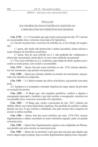 240 LIV. VI — Das sanções na Igreja
TÍTULO III
DA USURPAÇÃO DAS FUNÇÕES ECLESIÁSTICAS
E DOS DELITOS NO EXERCÍCIO DAS MESMAS
Cân. 1378 — § 1. O sacerdote que agir contra a prescrição do cân. 977, incorre
em excomunhão latae sententiae reservada à Sé Apostólica.
§ 2. Incorre na pena latae sententiae de interdito ou, se for clérigo, de suspen-
são:
1.° quem, não tendo sido promovido à ordem sacerdotal, atenta realizar a
acção litúrgica do Sacrifício eucarístico;
2.° quem, fora do caso referido no § 1, não podendo dar validamente a
absolvição sacramental, atenta dá-la, ou ouve uma confissão sacramental.
§ 3. Nos casos referidos no § 2, conforme a gravidade do delito, podem acres-
centar-se outras penas, sem excluir a excomunhão.
Cân. 1379 — Quem, fora dos casos referidos no cân. 1378, simular adminis-
trar um sacramento, seja punido com pena justa.
Cân. 1380 — Quem por simonia celebrar ou receber um sacramento, seja pu-
nido com interdito ou suspensão.
Cân. 1381 — § l. Quem usurpar um ofício eclesiástico, seja punido com pena
justa.
§ 2. Equipara-se à usurpação a retenção ilegítima do cargo, depois da privação
ou cessação do mesmo.
Cân. 1382 — O Bispo que, sem mandato pontifício, conferir a alguém a
consagração episcopal, e também o que dele receber a consagração, incorrem em
excomunhão latae sententiae reservada à Sé Apostólica.
Cân. 1383 — O Bispo que, contra a prescrição do cân. 1015, ordenar um
súbdito alheio sem cartas dimissórias legítimas, fica proibido de conferir a ordem
durante um ano. O que recebeu a ordenação, fica pelo mesmo facto suspenso de
exercer a ordem recebida.
Cân. 1384 — Quem, fora dos casos referidos nos câns. 1378-1383, exercer
ilegitimamente o múnus sacerdotal ou outro ministério sagrado, pode ser punido
com pena justa.
Cân. 1385 — Quem fizer ilegitimamente negócio com estipêndios de Missas,
seja punido com uma censura ou outra pena justa.
Cân. 1386 — Quem der ou prometer o que quer que seja para que alguém que
exerce algum cargo na Igreja, faça ou omita ilegitimamente alguma coisa, seja puni-
PARTE II — Das penas contra cada um dos delitos
 
