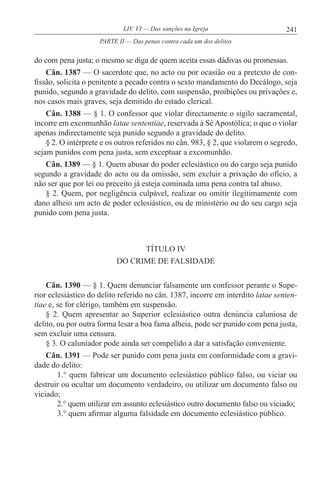 241LIV. VI — Das sanções na Igreja
do com pena justa; o mesmo se diga de quem aceita essas dádivas ou promessas.
Cân. 1387 — O sacerdote que, no acto ou por ocasião ou a pretexto de con-
fissão, solicita o penitente a pecado contra o sexto mandamento do Decálogo, seja
punido, segundo a gravidade do delito, com suspensão, proibições ou privações e,
nos casos mais graves, seja demitido do estado clerical.
Cân. 1388 — § 1. O confessor que violar directamente o sigilo sacramental,
incorre em excomunhão latae sententiae, reservada à Sé Apostólica; o que o violar
apenas indirectamente seja punido segundo a gravidade do delito.
§ 2. O intérprete e os outros referidos no cân. 983, § 2, que violarem o segredo,
sejam punidos com pena justa, sem exceptuar a excomunhão.
Cân. 1389 — § 1. Quem abusar do poder eclesiástico ou do cargo seja punido
segundo a gravidade do acto ou da omissão, sem excluir a privação do ofício, a
não ser que por lei ou preceito já esteja cominada uma pena contra tal abuso.
§ 2. Quem, por negligência culpável, realizar ou omitir ilegitimamente com
dano alheio um acto de poder eclesiástico, ou de ministério ou do seu cargo seja
punido com pena justa.
TÍTULO IV
DO CRIME DE FALSIDADE
Cân. 1390 — § 1. Quem denunciar falsamente um confessor perante o Supe-
rior eclesiástico do delito referido no cân. 1387, incorre em interdito latae senten-
tiae e, se for clérigo, também em suspensão.
§ 2. Quem apresentar ao Superior eclesiástico outra denúncia caluniosa de
delito, ou por outra forma lesar a boa fama alheia, pode ser punido com pena justa,
sem excluir uma censura.
§ 3. O caluniador pode ainda ser compelido a dar a satisfação conveniente.
Cân. 1391 — Pode ser punido com pena justa em conformidade com a gravi-
dade do delito:
1.° quem fabricar um documento eclesiástico público falso, ou viciar ou
destruir ou ocultar um documento verdadeiro, ou utilizar um documento falso ou
viciado;
2.° quem utilizar em assunto eclesiástico outro documento falso ou viciado;
3.° quem afirmar alguma falsidade em documento eclesiástico público.
PARTE II — Das penas contra cada um dos delitos
 