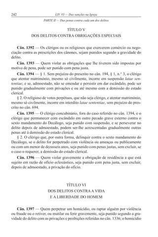242 LIV. VI — Das sanções na Igreja
TÍTULO V
DOS DELITOS CONTRA OBRIGAÇÕES ESPECIAIS
Cân. 1392 — Os clérigos ou os religiosos que exercerem comércio ou nego-
ciação contra as prescrições dos cânones, sejam punidos segundo a gravidade do
delito.
Cân. 1393 — Quem violar as obrigações que lhe tiverem sido impostas por
motivo de pena, pode ser punido com pena justa.
Cân. 1394 — § 1. Sem prejuízo do prescrito no cân. 194, § 1, n.° 3, o clérigo
que atentar matrimónio, mesmo só civilmente, incorre em suspensão latae sen-
tentiae; e se, admoestado, não se emendar e persistir em dar escândalo, pode ser
punido gradualmente com privações e ou até mesmo com a demissão do estado
clerical.
§ 2. O religioso de votos perpétuos, que não seja clérigo, e atentar matrimónio,
mesmo só civilmente, incorre em interdito latae sententiae, sem prejuízo do pres-
crito no cân. 694.
Cân. 1395 — O clérigo concubinário, fora do caso referido no cân. 1394, e o
clérigo que permanecer com escândalo em outro pecado grave externo contra o
sexto mandamento do Decálogo, seja punido com suspensão, e se perseverar no
delito depois de admoestado, podem ser-lhe acrescentadas gradualmente outras
penas até à demissão do estado clerical.
§ 2. O clérigo que, por outra forma, delinquir contra o sexto mandamento do
Decálogo, se o delito for perpetrado com violência ou ameaças ou publicamente
ou com um menor de dezasseis anos, seja punido com penas justas, sem excluir, se
o caso o requerer, a demissão do estado clerical.
Cân. 1396 — Quem violar gravemente a obrigação de residência a que está
sujeito em razão de ofício eclesiástico, seja punido com pena justa, sem excluir,
depois de admoestado, a privação do ofício.
TÍTULO VI
DOS DELITOS CONTRAA VIDA
E A LIBERDADE DO HOMEM
Cân. 1397 — Quem perpetrar um homicídio, ou raptar alguém por violência
ou fraude ou o retiver, ou mutilar ou ferir gravemente, seja punido segundo a gra-
vidade do delito com as privações e proibições referidas no cân. 1336; o homicídio
PARTE II — Das penas contra cada um dos delitos
 
