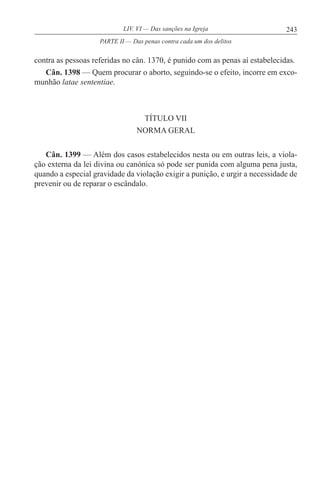 243LIV. VI — Das sanções na Igreja
contra as pessoas referidas no cân. 1370, é punido com as penas aí estabelecidas.
Cân. 1398 — Quem procurar o aborto, seguindo-se o efeito, incorre em exco-
munhão latae sententiae.
TÍTULO VII
NORMA GERAL
Cân. 1399 — Além dos casos estabelecidos nesta ou em outras leis, a viola-
ção externa da lei divina ou canónica só pode ser punida com alguma pena justa,
quando a especial gravidade da violação exigir a punição, e urgir a necessidade de
prevenir ou de reparar o escândalo.
PARTE II — Das penas contra cada um dos delitos
 