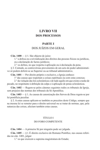 LIVRO VII
DOS PROCESSOS
PARTE I
DOS JUÍZOS EM GERAL
Cân. 1400 — § 1. São objecto de juízo:
1.° a defesa ou a reivindicação dos direitos das pessoas físicas ou jurídicas,
ou a declaração de factos jurídicos;
2.° os delitos, no que respeita à aplicação ou à declaração da pena.
§ 2. Contudo, as controvérsias provenientes de um acto do poder administrati-
vo só podem deferir-se ao Superior ou ao tribunal administrativo.
Cân. 1401 — Por direito próprio e exclusivo, a Igreja conhece:
1° das causas que respeitam a coisas espirituais ou com estas conexas;
2.° da violação das leis eclesiásticas e de tudo aquilo em que existe a razão de
pecado, no respeitante à definição da culpa e à aplicação de penas eclesiásticas.
Cân. 1402 — Regem-se pelos cânones seguintes todos os tribunais da Igreja,
sem prejuízo das normas dos tribunais da Sé Apostólica.
Cân. 1403 — § 1. As causas de canonização dos Servos de Deus regem-se por
lei pontifícia peculiar.
§ 2. A estas causas aplicam-se também os preceitos deste Código, sempre que
na mesma lei se remeter para o direito universal ou se tratar de normas, que, pela
natureza das coisas, afectam também estas causas.
TÍTULO I
DO FORO COMPETENTE
Cân. 1404 — A primeira Sé por ninguém pode ser julgada.
Cân. 1405 — § l. É direito exclusivo do Romano Pontífice, nas causas referi-
das no cân. 1401, julgar:
1.° os que exercem a suprema magistratura do Estado;
 