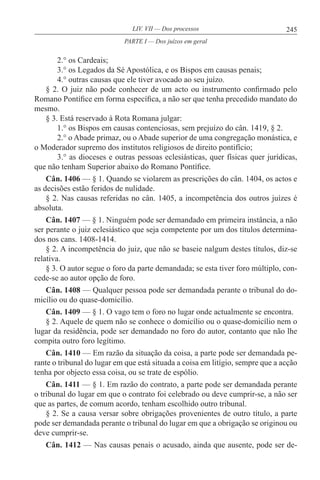 245LIV. VII — Dos processos
2.° os Cardeais;
3.° os Legados da Sé Apostólica, e os Bispos em causas penais;
4.° outras causas que ele tiver avocado ao seu juízo.
§ 2. O juiz não pode conhecer de um acto ou instrumento confirmado pelo
Romano Pontífice em forma específica, a não ser que tenha precedido mandato do
mesmo.
§ 3. Está reservado à Rota Romana julgar:
1.° os Bispos em causas contenciosas, sem prejuízo do cân. 1419, § 2.
2.° o Abade primaz, ou o Abade superior de uma congregação monástica, e
o Moderador supremo dos institutos religiosos de direito pontifício;
3.° as dioceses e outras pessoas eclesiásticas, quer físicas quer jurídicas,
que não tenham Superior abaixo do Romano Pontífice.
Cân. 1406 — § 1. Quando se violarem as prescrições do cân. 1404, os actos e
as decisões estão feridos de nulidade.
§ 2. Nas causas referidas no cân. 1405, a incompetência dos outros juízes é
absoluta.
Cân. 1407 — § 1. Ninguém pode ser demandado em primeira instância, a não
ser perante o juiz eclesiástico que seja competente por um dos títulos determina-
dos nos cans. 1408-1414.
§ 2. A incompetência do juiz, que não se baseie nalgum destes títulos, diz-se
relativa.
§ 3. O autor segue o foro da parte demandada; se esta tiver foro múltiplo, con-
cede-se ao autor opção de foro.
Cân. 1408 — Qualquer pessoa pode ser demandada perante o tribunal do do-
micílio ou do quase-domicílio.
Cân. 1409 — § 1. O vago tem o foro no lugar onde actualmente se encontra.
§ 2. Aquele de quem não se conhece o domicílio ou o quase-domicílio nem o
lugar da residência, pode ser demandado no foro do autor, contanto que não lhe
compita outro foro legítimo.
Cân. 1410 — Em razão da situação da coisa, a parte pode ser demandada pe-
rante o tribunal do lugar em que está situada a coisa em litígio, sempre que a acção
tenha por objecto essa coisa, ou se trate de espólio.
Cân. 1411 — § 1. Em razão do contrato, a parte pode ser demandada perante
o tribunal do lugar em que o contrato foi celebrado ou deve cumprir-se, a não ser
que as partes, de comum acordo, tenham escolhido outro tribunal.
§ 2. Se a causa versar sobre obrigações provenientes de outro título, a parte
pode ser demandada perante o tribunal do lugar em que a obrigação se originou ou
deve cumprir-se.
Cân. 1412 — Nas causas penais o acusado, ainda que ausente, pode ser de-
PARTE I — Dos juízos em geral
 