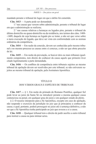 246 LIV. VII — Dos processos
mandado perante o tribunal do lugar em que o delito foi cometido.
Cân. 1413 — A parte pode ser demandada:
1.º nas causas que versem sobre administração, perante o tribunal do lugar
em que a administração se realizou;
2.° nas causas relativas a heranças ou legados pios, perante o tribunal do
último domicílio ou quase-domicílio ou da residência, nos termos dos câns. 1408-
-1409, daquele de cuja herança ou legado pio se tratar, a não ser que verse sobre
a mera execução do legado, que deve ser vista em conformidade com as normas
ordinárias da competência.
Cân. 1414 — Em razão da conexão, devem ser conhecidas pelo mesmo tribu-
nal e no mesmo processo as causas entre si conexas, a não ser que obste preceito
da lei.
Cân. 1415 — Em razão da prevenção, se houver dois ou mais tribunais igual-
mente competentes, tem direito de conhecer da causa aquele que primeiro tiver
citado legitimamente a parte demandada.
Cân. 1416 — Os conflitos de competência entre tribunais sujeitos ao mesmo
tribunal de apelação devem ser resolvidos por este tribunal; se não estiverem su-
jeitos ao mesmo tribunal de apelação, pela Assinatura Apostólica.
TÍTULO II
DOS VÁRIOS GRAUS E ESPÉCIES DE TRIBUNAIS
Cân. 1417 — § 1. Em razão do primado do Romano Pontífice, qualquer fiel
pode levar ao juízo da Santa Sé ou introduzir perante a mesma qualquer causa
contenciosa ou penal, em qualquer grau do juízo e em qualquer estado do pleito.
§ 2. O recurso interposto para a Sé Apostólica, excepto em caso de apelação,
não suspende o exercício da jurisdição no juiz que já principiou a conhecer da
causa; o qual, portanto, poderá prosseguir no juízo até à sentença definitiva, a não
ser que a Sé Apostólica tenha participado ao juiz que avocou a si a causa.
Cân. 1418 — Qualquer tribunal tem o direito de pedir auxílio a outro tribunal
para instruir a causa ou para intimar actos.
PARTE I — Dos juízos em geral
 