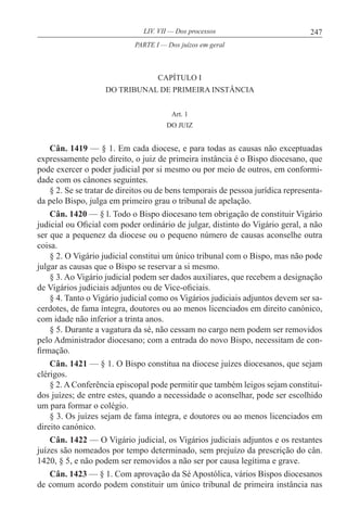 247LIV. VII — Dos processos
CAPÍTULO I
DO TRIBUNAL DE PRIMEIRA INSTÂNCIA
Art. 1
DO JUIZ
Cân. 1419 — § 1. Em cada diocese, e para todas as causas não exceptuadas
expressamente pelo direito, o juiz de primeira instância é o Bispo diocesano, que
pode exercer o poder judicial por si mesmo ou por meio de outros, em conformi-
dade com os cânones seguintes.
§ 2. Se se tratar de direitos ou de bens temporais de pessoa jurídica representa-
da pelo Bispo, julga em primeiro grau o tribunal de apelação.
Cân. 1420 — § l. Todo o Bispo diocesano tem obrigação de constituir Vigário
judicial ou Oficial com poder ordinário de julgar, distinto do Vigário geral, a não
ser que a pequenez da diocese ou o pequeno número de causas aconselhe outra
coisa.
§ 2. O Vigário judicial constitui um único tribunal com o Bispo, mas não pode
julgar as causas que o Bispo se reservar a si mesmo.
§ 3. Ao Vigário judicial podem ser dados auxiliares, que recebem a designação
de Vigários judiciais adjuntos ou de Vice-oficiais.
§ 4. Tanto o Vigário judicial como os Vigários judiciais adjuntos devem ser sa-
cerdotes, de fama íntegra, doutores ou ao menos licenciados em direito canónico,
com idade não inferior a trinta anos.
§ 5. Durante a vagatura da sé, não cessam no cargo nem podem ser removidos
pelo Administrador diocesano; com a entrada do novo Bispo, necessitam de con-
firmação.
Cân. 1421 — § 1. O Bispo constitua na diocese juízes diocesanos, que sejam
clérigos.
§ 2. A Conferência episcopal pode permitir que também leigos sejam constituí-
dos juízes; de entre estes, quando a necessidade o aconselhar, pode ser escolhido
um para formar o colégio.
§ 3. Os juízes sejam de fama íntegra, e doutores ou ao menos licenciados em
direito canónico.
Cân. 1422 — O Vigário judicial, os Vigários judiciais adjuntos e os restantes
juízes são nomeados por tempo determinado, sem prejuízo da prescrição do cân.
1420, § 5, e não podem ser removidos a não ser por causa legítima e grave.
Cân. 1423 — § 1. Com aprovação da Sé Apostólica, vários Bispos diocesanos
de comum acordo podem constituir um único tribunal de primeira instância nas
PARTE I — Dos juízos em geral
 