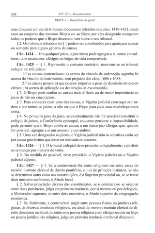 248 LIV. VII — Dos processos
suas dioceses em vez de tribunais diocesanos referidos nos câns. 1419-1421; neste
caso ao conjunto dos mesmos Bispos ou ao Bispo por eles designado competem
todos os poderes que o Bispo diocesano tem sobre o seu tribunal.
§ 2. Os tribunais referidos no § 1 podem ser constituídos para quaisquer causas
ou somente para alguns géneros de causas.
Cân. 1424 — Em qualquer juízo, o juiz único pode agregar a si, como consul-
tores, dois assessores, clérigos ou leigos de vida comprovada.
Cân. 1425 — § 1. Reprovado o costume contrário, reservam-se ao tribunal
colegial de três juízes:
1.° as causas contenciosas: a) acerca do vínculo da ordenação sagrada; b)
acerca do vínculo do matrimónio, sem prejuízo dos câns. 1686 e 1688;
2.° as causas penais: a) que possam importar a pena de demissão do estado
clerical; b) acerca da aplicação ou declaração de excomunhão.
§ 2. O Bispo pode confiar as causas mais difíceis ou de maior importância ao
juízo de três ou cinco juízes.
§ 3. Para conhecer cada uma das causas, o Vigário judicial convoque por or-
dem e por turnos os juízes, a não ser que o Bispo para cada caso estabeleça outra
coisa.
§ 4. No primeiro grau do juízo, se eventualmente não for possível constituir o
colégio de juízes, a Conferência episcopal, enquanto perdurar a impossibilidade,
pode permitir que o Bispo confie as causas a um único juiz clérigo, que, quando
for possível, agregue a si um assessor e um auditor.
§ 5. Uma vez designados os juízes, o Vigário judicial não os substitua a não ser
por causa gravíssima que deve ser indicada no decreto.
Cân. 1426 — § 1. O tribunal colegial deve proceder colegialmente, e proferir
as sentenças por maioria de votos.
§ 2. Na medida do possível, deve presidi-lo o Vigário judicial ou o Vigário
judicial adjunto.
Cân. 1427 — § 1. Se a controvérsia for entre religiosos ou entre casas do
mesmo instituto clerical de direito pontifício, o juiz de primeira instância, se não
se determinar outra coisa nas constituições, é o Superior provincial ou, se se tratar
dum mosteiro autónomo, o Abade local.
§ 2. Salvo prescrição diversa das constituições, se o contencioso se originar
entre duas províncias, julga em primeira instância, por si mesmo ou por delegado,
o Moderador supremo; se entre dois mosteiros, o Abade superior da congregação
monástica.
§ 3. Se, finalmente, a controvérsia surgir entre pessoas físicas ou jurídicas reli-
giosas de diversos institutos religiosos, ou ainda do mesmo instituto clerical de di-
reito diocesano ou laical, ou entre uma pessoa religiosa e um clérigo secular ou leigo
ou pessoa jurídica não religiosa, julga em primeira instância o tribunal diocesano.
PARTE I — Dos juízos em geral
 