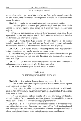 250 LIV. VII — Dos processos
ser que eles, mesmo sem terem sido citados, de facto tenham tido intervenção,
ou, pelo menos, antes da sentença tenham podido exercer o seu ofício mediante o
exame dos autos.
Cân. 1434 — A não ser que se determine expressamente outra coisa:
1.° sempre que a lei preceitue que o juiz oiça as partes ou uma delas, devem
também ser ouvidos o promotor da justiça e o defensor do vínculo, se intervierem
no juízo;
2.° sempre que se requerer a instância da parte para que o juiz possa decidir
alguma coisa, tem o mesmo valor a instância do promotor da justiça ou do defen-
sor do vínculo, se intervierem no juízo.
Cân. 1435 — Compete ao Bispo nomear o promotor da justiça e o defensor do
vínculo, os quais sejam clérigos ou leigos, de fama íntegra, doutores ou licencia-
dos em direito canónico, e de comprovada prudência e zelo da justiça.
Cân. 1436 — § 1. A mesma pessoa pode desempenhar o ofício de promotor da
justiça e de defensor do vínculo, mas não na mesma causa.
§ 2. O promotor da justiça e o defensor do vínculo podem ser constituídos quer
para todas as causas, quer para cada uma delas; por justa causa, podem ser remo-
vidos pelo Bispo.
Cân. 1437 — § 1. Em cada processo intervenha o notário, de tal forma que se
tenham por nulos os actos que por ele não forem assinados.
§ 2. Os actos elaborados pelos notários fazem fé pública.
CAPÍTULO II
DO TRIBUNAL DE SEGUNDA INSTÂNCIA
Cân. 1438 — Sem prejuízo do prescrito no cân. 1444, § 1, n.° 1:
1.° do tribunal do Bispo sufragâneo apela-se para o tribunal do Metropolita,
salvo o prescrito no cân. 1439;
2.° nas causas decididas em primeira instância no tribunal do Metropolita
apela-se para o tribunal que ele, com a aprovação da Sé Apostólica, tiver designa-
do de modo estável;
3.° para as causas decididas perante o Superior provincial, o tribunal de
segunda instância é o do Moderador supremo; para as causas decididas perante o
Abade local, é o do Abade superior da congregação monástica.
Cân. 1439 — § 1. Se se tiver constituído um único tribunal de primeira instância
para várias dioceses, em conformidade com o cân. 1423, a Conferência episcopal,
com aprovação da Sé Apostólica, deve constituir o tribunal de segunda instância, a
não ser que todas as dioceses sejam sufragâneas da mesma arquidiocese.
PARTE I — Dos juízos em geral
 