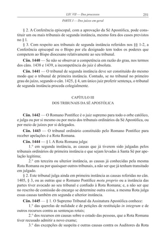 251LIV. VII — Dos processos
§ 2. A Conferência episcopal, com a aprovação da Sé Apostólica, pode cons-
tituir um ou mais tribunais de segunda instância, mesmo fora dos casos previstos
no § l.
§ 3. Com respeito aos tribunais de segunda instância referidos nos §§ 1-2, a
Conferência episcopal ou o Bispo por ela designado tem todos os poderes que
competem ao Bispo diocesano relativamente ao seu tribunal.
Cân. 1440 — Se não se observar a competência em razão do grau, nos termos
dos câns. 1438 e 1439, a incompetência do juiz é absoluta.
Cân. 1441 — O tribunal de segunda instância deve ser constituído do mesmo
modo que o tribunal de primeira instância. Contudo, se no tribunal no primeiro
grau do juízo, segundo o cân. 1425, § 4, um único juiz proferir sentença, o tribunal
de segunda instância proceda colegialmente.
CAPÍTULO III
DOS TRIBUNAIS DA SÉ APOSTÓLICA
Cân. 1442 — O Romano Pontífice é o juiz supremo para todo o orbe católico,
e julga ou por si mesmo ou por meio dos tribunais ordinários da Sé Apostólica, ou
por meio de juízes por si delegados.
Cân. 1443 — O tribunal ordinário constituído pelo Romano Pontífice para
receber apelações é a Rota Romana.
Cân. 1444 — § l. A Rota Romana julga:
1.° em segunda instância, as causas que já tiverem sido julgadas pelos
tribunais ordinários de primeira instância e que sejam levadas à Santa Sé por ape-
lação legítima;
2.° em terceira ou ulterior instância, as causas já conhecidas pela mesma
Rota Romana ou por quaisquer outros tribunais, a não ser que já tenham transitado
em julgado.
§ 2. Este tribunal julga ainda em primeira instância as causas referidas no cân.
1405, § 3, ou as outras que o Romano Pontífice motu proprio ou a instância das
partes tiver avocado ao seu tribunal e confiado à Rota Romana; e, a não ser que
no rescrito de comissão do encargo se determine outra coisa, a mesma Rota julga
essas causas também em segunda e ulterior instância.
Cân. 1445 — § 1. O Supremo Tribunal da Assinatura Apostólica conhece:
1.° das querelas de nulidade e de petições de restituição in integrum e de
outros recursos contra as sentenças rotais;
2.° dos recursos em causas sobre o estado das pessoas, que a Rota Romana
tiver recusado admitir a novo exame;
3.° das excepções de suspeita e outras causas contra os Auditores da Rota
PARTE I — Dos juízos em geral
 