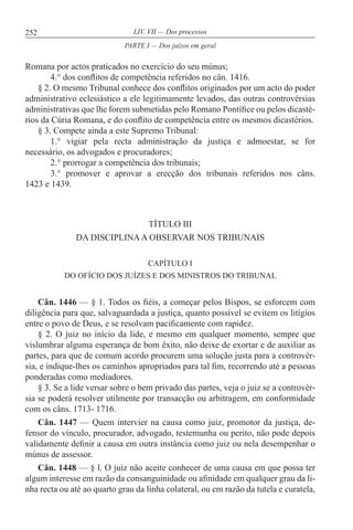 252 LIV. VII — Dos processos
Romana por actos praticados no exercício do seu múnus;
4.° dos conflitos de competência referidos no cân. 1416.
§ 2. O mesmo Tribunal conhece dos conflitos originados por um acto do poder
administrativo eclesiástico a ele legitimamente levados, das outras controvérsias
administrativas que lhe forem submetidas pelo Romano Pontífice ou pelos dicasté-
rios da Cúria Romana, e do conflito de competência entre os mesmos dicastérios.
§ 3. Compete ainda a este Supremo Tribunal:
1.° vigiar pela recta administração da justiça e admoestar, se for
necessário, os advogados e procuradores;
2.° prorrogar a competência dos tribunais;
3.° promover e aprovar a erecção dos tribunais referidos nos câns.
1423 e 1439.
TÍTULO III
DA DISCIPLINAA OBSERVAR NOS TRIBUNAIS
CAPÍTULO I
DO OFÍCIO DOS JUÍZES E DOS MINISTROS DO TRIBUNAL
Cân. 1446 — § 1. Todos os fiéis, a começar pelos Bispos, se esforcem com
diligência para que, salvaguardada a justiça, quanto possível se evitem os litígios
entre o povo de Deus, e se resolvam pacificamente com rapidez.
§ 2. O juiz no início da lide, e mesmo em qualquer momento, sempre que
vislumbrar alguma esperança de bom êxito, não deixe de exortar e de auxiliar as
partes, para que de comum acordo procurem uma solução justa para a controvér-
sia, e indique-lhes os caminhos apropriados para tal fim, recorrendo até a pessoas
ponderadas como mediadores.
§ 3. Se a lide versar sobre o bem privado das partes, veja o juiz se a controvér-
sia se poderá resolver utilmente por transacção ou arbitragem, em conformidade
com os câns. 1713- 1716.
Cân. 1447 — Quem intervier na causa como juiz, promotor da justiça, de-
fensor do vínculo, procurador, advogado, testemunha ou perito, não pode depois
validamente definir a causa em outra instância como juiz ou nela desempenhar o
múnus de assessor.
Cân. 1448 — § l. O juiz não aceite conhecer de uma causa em que possa ter
algum interesse em razão da consanguinidade ou afinidade em qualquer grau da li-
nha recta ou até ao quarto grau da linha colateral, ou em razão da tutela e curatela,
PARTE I — Dos juízos em geral
 