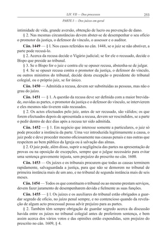 253LIV. VII — Dos processos
intimidade de vida, grande aversão, obtenção de lucro ou prevenção de dano.
§ 2. Nas mesmas circunstâncias devem abster-se de desempenhar o seu ofício
o promotor da justiça, o defensor do vínculo, o assessor e o auditor.
Cân. 1449 — § l. Nos casos referidos no cân. 1448, se o juiz se não abstiver, a
parte pode recusá-lo.
§ 2. Acerca da recusa decide o Vigário judicial; se for ele o recusado, decide o
Bispo que preside ao tribunal.
§ 3. Se o Bispo for o juiz e contra ele se opuser recusa, abstenha-se de julgar.
§ 4. Se se opuser recusa contra o promotor da justiça, o defensor do vínculo,
ou outros ministros do tribunal, decide desta excepção o presidente do tribunal
colegial, ou o próprio juiz, se for único.
Cân. 1450 — Admitida a recusa, devem ser substituídas as pessoas, mas não o
grau do juízo.
Cân. 1451 — § 1. A questão da recusa deve ser definida com a maior brevida-
de, ouvidas as partes, o promotor da justiça e o defensor do vínculo, se intervierem
e eles mesmos não tiverem sido recusados.
§ 2. Os actos efectuados pelo juiz, antes de ser recusado, são válidos; os que
forem efectuados depois de apresentada a recusa, devem ser rescindidos, se a parte
o pedir dentro de dez dias após a recusa ter sido admitida.
Cân. 1452 — § 1. Em negócio que interesse somente a particulares, o juiz só
pode proceder a instância da parte. Uma vez introduzida legitimamente a causa, o
juiz pode e deve proceder mesmo oficiosamente nas causas penais e nas outras que
respeitem ao bem público da Igreja ou à salvação das almas.
§ 2. O juiz pode, além disso, suprir a negligência das partes na apresentação de
provas ou na oposição de excepções, sempre que o julgue necessário para evitar
uma sentença gravemente injusta, sem prejuízo do prescrito no cân. 1600.
Cân. 1453 — Os juízes e os tribunais procurem que todas as causas terminem
rapidamente, salvaguardada a justiça, para que não se demorem no tribunal de
primeira instância mais de um ano, e no tribunal de segunda instância mais de seis
meses.
Cân. 1454 — Todos os que constituem o tribunal ou ao mesmo prestam serviços,
devem fazer juramento de desempenharem devida e fielmente as suas funções.
Cân. 1455 — § l. Os juízes e os auxiliares do tribunal estão obrigados a guar-
dar segredo de ofício, no juízo penal sempre, e no contencioso quando da revela-
ção de algum acto processual possa advir prejuízo para as partes.
§ 2. Também têm sempre obrigação de guardar segredo acerca da discussão
havida entre os juízes no tribunal colegial antes de proferirem sentença, e bem
assim acerca dos vários votos e das opiniões então expendidas, sem prejuízo do
prescrito no cân. 1609, § 4.
PARTE I — Dos juízos em geral
 