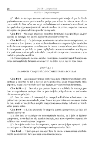 254 LIV. VII — Dos processos
§ 3. Mais, sempre que a natureza da causa ou das provas seja tal que da divul-
gação dos autos ou das provas resultar perigo para a fama de outrem, ou se ofere-
cer ocasião de dissensões, ou surgir escândalo ou outro incómodo semelhante, o
juiz poderá obrigar com juramento as testemunhas, os peritos, as partes e os seus
advogados ou procuradores a guardarem segredo.
Cân. 1456 — Os juízes e todos os ministros do tribunal estão proibidos de, por
ocasião da actuação nos juízos, aceitarem quaisquer donativos.
Cân. 1457 — § 1. Os juízes que, sendo certa e evidentemente competentes, se
recusarem a fazer justiça, ou sem nenhum fundamento em prescrições do direito
se declararem competentes e conhecerem de causas e as decidirem, ou violarem a
lei do segredo, ou por dolo ou grave negligência causarem outro dano aos litigan-
tes, podem ser punidos pela autoridade competente com penas convenientes, sem
excluir a privação do ofício.
§ 2. Estão sujeitos às mesmas sanções os ministros e auxiliares do tribunal se, do
modo acima referido, faltarem ao seu dever; e a todos eles o juiz os pode punir.
CAPÍTULO II
DA ORDEM POR QUE HÃO-DE CONHECER-SE AS CAUSAS
Cân. 1458 — As causas devem ser conhecidas pela ordem por que foram apre-
sentadas e inscritas no rol, a não ser que alguma delas exija procedimento mais
expedito, o que se deve estabelecer por decreto, devidamente fundamentado.
Cân. 1459 — § 1. Os vícios que possam importar a nulidade da sentença, po-
dem ser arguidos em qualquer fase ou grau do juízo, e igualmente ser declarados
oficiosamente pelo juiz.
§ 2. Fora dos casos referidos no § l, as excepções dilatórias, sobretudo as res-
peitantes às pessoas ou modo do juízo, devem ser propostas antes da contestação
da lide, a não ser que tenham surgido já depois da contestação, e devem ser resol-
vidas quanto antes.
Cân. 1460 — § 1. Se a excepção for proposta contra a competência do juiz, ele
mesmo a deve ver.
§ 2. Em caso de excepção de incompetência relativa, se o juiz se declarar
competente, a sua decisão não admite apelação, mas não se proíbe a querela de
nulidade nem a restituição in integrum.
§ 3. Se o juiz se declarar incompetente, a parte que se julgar agravada, pode
recorrer para o tribunal de apelação no prazo de quinze dias úteis.
Cân. 1461 — O juiz que, em qualquer fase da causa, se reconhecer absoluta-
mente incompetente, deve declarar a sua incompetência.
PARTE I — Dos juízos em geral
 