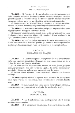 255LIV. VII — Dos processos
Cân. 1462 — § 1. As excepções de caso julgado, transacção e outras peremp-
tórias chamadas litis finitae, devem ser propostas e conhecidas antes da contesta-
ção da lide; quem as opuser mais tarde, não deve ser repelido, mas seja condenado
nas custas, a não ser que prove que não diferiu maliciosamente a oposição.
§ 2. As outras excepções peremptórias sejam propostas na contestação da lide,
e devem ser tratadas a seu tempo segundo as regras das questões incidentais.
Cân. 1463 — § 1. As acções reconvencionais só podem propor-se validamente
no prazo de trinta dias após a contestação da lide.
§ 2. Sejam porém conhecidas juntamente com a acção convencional, isto é, em
igual grau que ela, a não ser que seja necessário conhecer delas separadamente ou
o juiz considerar que isso é mais oportuno.
Cân. 1464 — As questões relativas à prestação de caução para as despesas ju-
diciais, ou à concessão de patrocínio gratuito, que tenha sido pedido logo de início
e outras semelhantes devem, em regra, ser vistas antes da contestação da lide.
CAPÍTULO III
DOS PRAZOS E DAS DILAÇÕES
Cân. 1465 — § 1. Os chamados prazos peremptórios, isto é, os termos fixados
na lei para a extinção dos direitos, não podem ser prorrogados, nem, a não ser a
pedido das partes, validamente abreviados.
§ 2. Os prazos judiciais e convencionais, antes do seu termo, podem, por justa
causa, ser prorrogados pelo juiz, ouvidas ou a pedido das partes, mas nunca ser
abreviados validamente, a não ser com o consentimento das partes.
§ 3. Evite no entanto o juiz que, devido à prorrogação, a lide se torne demasia-
do longa.
Cân. 1466 — Quando a lei não fixar prazos para a realização dos actos proces-
suais, o juiz deve fixá-los previamente, tendo em consideração a natureza de cada
acto.
Cân. 1467 — Se o dia marcado para o acto judicial for feriado para o tribunal,
o prazo considera-se prorrogado até ao primeiro dia seguinte não feriado.
CAPÍTULO IV
DO LUGAR DO JUÍZO
Cân. 1468 — A sede de cada tribunal seja, quanto possível, estável, e esteja
aberta em horas marcadas.
Cân. 1469 — § 1. O juiz expulso violentamente do seu território ou impedido
PARTE I — Dos juízos em geral
 