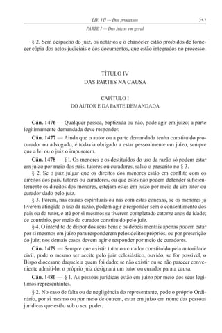 257LIV. VII — Dos processos
§ 2. Sem despacho do juiz, os notários e o chanceler estão proibidos de forne-
cer cópia dos actos judiciais e dos documentos, que estão integrados no processo.
TÍTULO IV
DAS PARTES NA CAUSA
CAPÍTULO I
DO AUTOR E DA PARTE DEMANDADA
Cân. 1476 — Qualquer pessoa, baptizada ou não, pode agir em juízo; a parte
legitimamente demandada deve responder.
Cân. 1477 — Ainda que o autor ou a parte demandada tenha constituído pro-
curador ou advogado, é todavia obrigado a estar pessoalmente em juízo, sempre
que a lei ou o juiz o impuserem.
Cân. 1478 — § l. Os menores e os destituídos do uso da razão só podem estar
em juízo por meio dos pais, tutores ou curadores, salvo o prescrito no § 3.
§ 2. Se o juiz julgar que os direitos dos menores estão em conflito com os
direitos dos pais, tutores ou curadores, ou que estes não podem defender suficien-
temente os direitos dos menores, estejam estes em juízo por meio de um tutor ou
curador dado pelo juiz.
§ 3. Porém, nas causas espirituais ou nas com estas conexas, se os menores já
tiverem atingido o uso da razão, podem agir e responder sem o consentimento dos
pais ou do tutor, e até por si mesmos se tiverem completado catorze anos de idade;
de contrário, por meio do curador constituído pelo juiz.
§ 4. O interdito de dispor dos seus bens e os débeis mentais apenas podem estar
por si mesmos em juízo para responderem pelos delitos próprios, ou por prescrição
do juiz; nos demais casos devem agir e responder por meio de curadores.
Cân. 1479 — Sempre que existir tutor ou curador constituído pela autoridade
civil, pode o mesmo ser aceite pelo juiz eclesiástico, ouvido, se for possível, o
Bispo diocesano daquele a quem foi dado; se não existir ou se não parecer conve-
niente admiti-lo, o próprio juiz designará um tutor ou curador para a causa.
Cân. 1480 — § 1. As pessoas jurídicas estão em juízo por meio dos seus legí-
timos representantes.
§ 2. No caso de falta ou de negligência do representante, pode o próprio Ordi-
nário, por si mesmo ou por meio de outrem, estar em juízo em nome das pessoas
jurídicas que estão sob o seu poder.
PARTE I — Dos juízos em geral
 