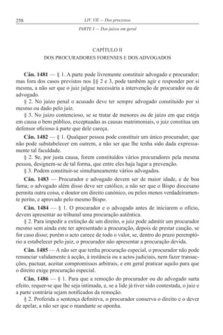 258 LIV. VII — Dos processos
CAPÍTULO II
DOS PROCURADORES FORENSES E DOS ADVOGADOS
Cân. 1481 — § 1. A parte pode livremente constituir advogado e procurador;
mas fora dos casos previstos nos §§ 2 e 3, pode também agir e responder por si
mesma, a não ser que o juiz julgue necessária a intervenção de procurador ou de
advogado.
§ 2. No juízo penal o acusado deve ter sempre advogado constituído por si
mesmo ou dado pelo juiz.
§ 3. No juízo contencioso, se se tratar de menores ou de juízo em que esteja
em causa o bem público, exceptuadas as causas matrimoniais, o juiz constitua um
defensor oficioso à parte que dele careça.
Cân. 1482 — § 1. Qualquer pessoa pode constituir um único procurador, que
não pode substabelecer em outrem, a não ser que lhe tenha sido dada expressa-
mente tal faculdade.
§ 2. Se, por justa causa, forem constituídos vários procuradores pela mesma
pessoa, designem-se de tal forma, que entre eles haja lugar a prevenção.
§ 3. Podem constituir-se simultaneamente vários advogados.
Cân. 1483 — Procurador e advogado devem ser de maior idade, e de boa
fama; o advogado além disso deve ser católico, a não ser que o Bispo diocesano
permita outra coisa, e doutor em direito canónico, ou pelos menos verdadeiramen-
te perito, e aprovado pelo mesmo Bispo.
Cân. 1484 — § 1. O procurador e o advogado antes de iniciarem o ofício,
devem apresentar ao tribunal uma procuração autêntica.
§ 2. Para impedir a extinção de um direito, o juiz pode admitir um procurador
mesmo sem ainda este ter apresentado a procuração, depois de prestar caução, se
for caso disso; porém o acto carece de todo o valor, se, dentro do prazo peremptó-
rio a estabelecer pelo juiz, o procurador não apresentar a procuração devida.
Cân. 1485 — A não ser que tenha procuração especial, o procurador não pode
renunciar validamente à acção, à instância ou a actos judiciais, nem fazer transac-
ções, pactuar, aceitar compromissos arbitrais, e em geral praticar aquilo para que
o direito exige procuração especial.
Cân. 1486 — § 1. Para que a remoção do procurador ou do advogado surta
efeito, requer-se que lhe seja intimada, e, se a lide já tiver sido contestada, o juiz e
a parte contrária sejam notificados da remoção.
§ 2. Proferida a sentença definitiva, o procurador conserva o direito e o dever
de apelar, a não ser que o mandante se oponha.
PARTE I — Dos juízos em geral
 