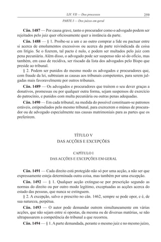 259LIV. VII — Dos processos
Cân. 1487 — Por causa grave, tanto o procurador como o advogado podem ser
rejeitados pelo juiz quer oficiosamente quer a instância da parte.
Cân. 1488 — § 1. Proíbe-se a um e ao outro comprar a lide ou pactuar entre
si acerca de emolumentos excessivos ou acerca da parte reivindicada da coisa
em litígio. Se o fizerem, tal pacto é nulo, e podem ser multados pelo juiz com
pena pecuniária. Além disso, o advogado pode ser suspenso não só do ofício, mas
também, em caso de recidiva, ser riscado da lista dos advogados pelo Bispo que
preside ao tribunal.
§ 2. Podem ser punidos do mesmo modo os advogados e procuradores que,
com fraude da lei, subtraiam as causas aos tribunais competentes, para serem jul-
gadas mais favoravelmente por outros tribunais.
Cân. 1489 — Os advogados e procuradores que traírem o seu dever graças a
donativos, promessas ou por qualquer outra forma, sejam suspensos de exercício
do patrocínio, e punidos com multa pecuniária ou outras penas adequadas.
Cân. 1490 — Em cada tribunal, na medida do possível constituam-se patronos
estáveis, estipendiados pelo mesmo tribunal, para exercerem o múnus de procura-
dor ou de advogado especialmente nas causas matrimoniais para as partes que os
preferirem.
TÍTULO V
DAS ACÇÕES E EXCEPÇÕES
CAPÍTULO I
DAS ACÇÕES E EXCEPÇÕES EM GERAL
Cân. 1491 — Cada direito está protegido não só por uma acção, a não ser que
expressamente esteja determinada outra coisa, mas também por uma excepção.
Cân. 1492 — § 1. Qualquer acção extingue-se por prescrição segundo as
normas do direito ou por outro modo legítimo, exceptuadas as acções acerca do
estado das pessoas, que nunca se extinguem.
§ 2. A excepção, salvo o prescrito no cân. 1462, sempre se pode opor, e é, de
sua natureza, perpétua.
Cân. 1493 — O autor pode demandar outrem simultaneamente em várias
acções, que não sejam entre si opostas, da mesma ou de diversas matérias, se não
ultrapassarem a competência do tribunal a que recorreu.
Cân. 1494 — § 1.Aparte demandada, perante o mesmo juiz e no mesmo juízo,
PARTE I — Dos juízos em geral
 
