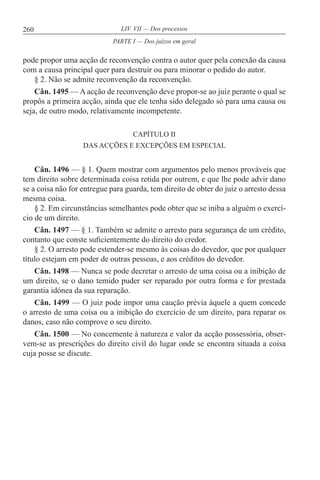 260 LIV. VII — Dos processos
pode propor uma acção de reconvenção contra o autor quer pela conexão da causa
com a causa principal quer para destruir ou para minorar o pedido do autor.
§ 2. Não se admite reconvenção da reconvenção.
Cân. 1495 — A acção de reconvenção deve propor-se ao juiz perante o qual se
propôs a primeira acção, ainda que ele tenha sido delegado só para uma causa ou
seja, de outro modo, relativamente incompetente.
CAPÍTULO II
DAS ACÇÕES E EXCEPÇÕES EM ESPECIAL
Cân. 1496 — § 1. Quem mostrar com argumentos pelo menos prováveis que
tem direito sobre determinada coisa retida por outrem, e que lhe pode advir dano
se a coisa não for entregue para guarda, tem direito de obter do juiz o arresto dessa
mesma coisa.
§ 2. Em circunstâncias semelhantes pode obter que se iniba a alguém o exercí-
cio de um direito.
Cân. 1497 — § 1. Também se admite o arresto para segurança de um crédito,
contanto que conste suficientemente do direito do credor.
§ 2. O arresto pode estender-se mesmo às coisas do devedor, que por qualquer
título estejam em poder de outras pessoas, e aos créditos do devedor.
Cân. 1498 — Nunca se pode decretar o arresto de uma coisa ou a inibição de
um direito, se o dano temido puder ser reparado por outra forma e for prestada
garantia idónea da sua reparação.
Cân. 1499 — O juiz pode impor uma caução prévia àquele a quem concede
o arresto de uma coisa ou a inibição do exercício de um direito, para reparar os
danos, caso não comprove o seu direito.
Cân. 1500 — No concernente à natureza e valor da acção possessória, obser-
vem-se as prescrições do direito civil do lugar onde se encontra situada a coisa
cuja posse se discute.
PARTE I — Dos juízos em geral
 