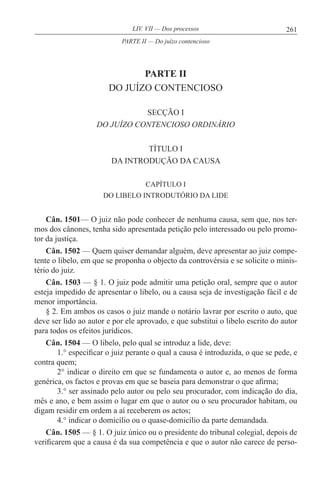 261LIV. VII — Dos processos
PARTE II
DO JUÍZO CONTENCIOSO
SECÇÃO I
DO JUÍZO CONTENCIOSO ORDINÁRIO
TÍTULO I
DA INTRODUÇÃO DA CAUSA
CAPÍTULO I
DO LIBELO INTRODUTÓRIO DA LIDE
Cân. 1501— O juiz não pode conhecer de nenhuma causa, sem que, nos ter-
mos dos cânones, tenha sido apresentada petição pelo interessado ou pelo promo-
tor da justiça.
Cân. 1502 — Quem quiser demandar alguém, deve apresentar ao juiz compe-
tente o libelo, em que se proponha o objecto da controvérsia e se solicite o minis-
tério do juiz.
Cân. 1503 — § 1. O juiz pode admitir uma petição oral, sempre que o autor
esteja impedido de apresentar o libelo, ou a causa seja de investigação fácil e de
menor importância.
§ 2. Em ambos os casos o juiz mande o notário lavrar por escrito o auto, que
deve ser lido ao autor e por ele aprovado, e que substitui o libelo escrito do autor
para todos os efeitos jurídicos.
Cân. 1504 — O libelo, pelo qual se introduz a lide, deve:
1.° especificar o juiz perante o qual a causa é introduzida, o que se pede, e
contra quem;
2° indicar o direito em que se fundamenta o autor e, ao menos de forma
genérica, os factos e provas em que se baseia para demonstrar o que afirma;
3.° ser assinado pelo autor ou pelo seu procurador, com indicação do dia,
mês e ano, e bem assim o lugar em que o autor ou o seu procurador habitam, ou
digam residir em ordem a aí receberem os actos;
4.° indicar o domicílio ou o quase-domicílio da parte demandada.
Cân. 1505 — § 1. O juiz único ou o presidente do tribunal colegial, depois de
verificarem que a causa é da sua competência e que o autor não carece de perso-
PARTE II — Do juízo contencioso
 