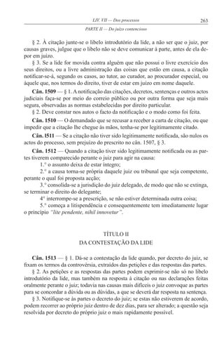 263LIV. VII — Dos processos
§ 2. À citação junte-se o libelo introdutório da lide, a não ser que o juiz, por
causas graves, julgue que o libelo não se deve comunicar à parte, antes de ela de-
por em juízo.
§ 3. Se a lide for movida contra alguém que não possui o livre exercício dos
seus direitos, ou a livre administração das coisas que estão em causa, a citação
notificar-se-á, segundo os casos, ao tutor, ao curador, ao procurador especial, ou
àquele que, nos termos do direito, tiver de estar em juízo em nome daquele.
Cân. 1509 — § 1. A notificação das citações, decretos, sentenças e outros actos
judiciais faça-se por meio do correio público ou por outra forma que seja mais
segura, observadas as normas estabelecidas por direito particular.
§ 2. Deve constar nos autos o facto da notificação e o modo como foi feita.
Cân. 1510 — O demandado que se recusar a receber a carta de citação, ou que
impedir que a citação lhe chegue às mãos, tenha-se por legitimamente citado.
Cân. l511 — Se a citação não tiver sido legitimamente notificada, são nulos os
actos do processo, sem prejuízo do prescrito no cân. 1507, § 3.
Cân. 1512 — Quando a citação tiver sido legitimamente notificada ou as par-
tes tiverem comparecido perante o juiz para agir na causa:
1.° o assunto deixa de estar íntegro;
2.° a causa torna-se própria daquele juiz ou tribunal que seja competente,
perante o qual foi proposta acção;
3.° consolida-se a jurisdição do juiz delegado, de modo que não se extinga,
se terminar o direito do delegante;
4° interrompe-se a prescrição, se não estiver determinada outra coisa;
5.° começa a litispendência e consequentemente tem imediatamente lugar
o princípio “lite pendente, nihil innovetur’’.
TÍTULO II
DA CONTESTAÇÃO DA LIDE
Cân. 1513 — § 1. Dá-se a contestação da lide quando, por decreto do juiz, se
fixam os termos da controvérsia, extraídos das petições e das respostas das partes.
§ 2. As petições e as respostas das partes podem exprimir-se não só no libelo
introdutório da lide, mas também na resposta à citação ou nas declarações feitas
oralmente perante o juiz; todavia nas causas mais difíceis o juiz convoque as partes
para se concordar a dúvida ou as dúvidas, a que se deverá dar resposta na sentença.
§ 3. Notifique-se às partes o decreto do juiz; se estas não estiverem de acordo,
podem recorrer ao próprio juiz dentro de dez dias, para ser alterado; a questão seja
resolvida por decreto do próprio juiz o mais rapidamente possível.
PARTE II — Do juízo contencioso
 
