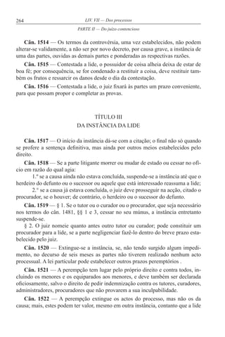 264 LIV. VII — Dos processos
Cân. 1514 — Os termos da controvérsia, uma vez estabelecidos, não podem
alterar-se validamente, a não ser por novo decreto, por causa grave, a instância de
uma das partes, ouvidas as demais partes e ponderadas as respectivas razões.
Cân. 1515 — Contestada a lide, o possuidor de coisa alheia deixa de estar de
boa fé; por consequência, se for condenado a restituir a coisa, deve restituir tam-
bém os frutos e ressarcir os danos desde o dia da contestação.
Cân. 1516 — Contestada a lide, o juiz fixará às partes um prazo conveniente,
para que possam propor e completar as provas.
TÍTULO III
DA INSTÂNCIA DA LIDE
Cân. 1517 — O início da instância dá-se com a citação; o final não só quando
se profere a sentença definitiva, mas ainda por outros meios estabelecidos pelo
direito.
Cân. 1518 — Se a parte litigante morrer ou mudar de estado ou cessar no ofí-
cio em razão do qual agia:
1.º se a causa ainda não estava concluída, suspende-se a instância até que o
herdeiro do defunto ou o sucessor ou aquele que está interessado reassuma a lide;
2.° se a causa já estava concluída, o juiz deve prosseguir na acção, citado o
procurador, se o houver; de contrário, o herdeiro ou o sucessor do defunto.
Cân. 1519 — § 1. Se o tutor ou o curador ou o procurador, que seja necessário
nos termos do cân. 1481, §§ 1 e 3, cessar no seu múnus, a instância entretanto
suspende-se.
§ 2. O juiz nomeie quanto antes outro tutor ou curador; pode constituir um
procurador para a lide, se a parte negligenciar fazê-lo dentro do breve prazo esta-
belecido pelo juiz.
Cân. 1520 — Extingue-se a instância, se, não tendo surgido algum impedi-
mento, no decurso de seis meses as partes não tiverem realizado nenhum acto
processual. A lei particular pode estabelecer outros prazos peremptórios .
Cân. 1521 — A perempção tem lugar pelo próprio direito e contra todos, in-
cluindo os menores e os equiparados aos menores, e deve também ser declarada
oficiosamente, salvo o direito de pedir indemnização contra os tutores, curadores,
administradores, procuradores que não provarem a sua inculpabilidade.
Cân. 1522 — A perempção extingue os actos do processo, mas não os da
causa; mais, estes podem ter valor, mesmo em outra instância, contanto que a lide
PARTE II — Do juízo contencioso
 