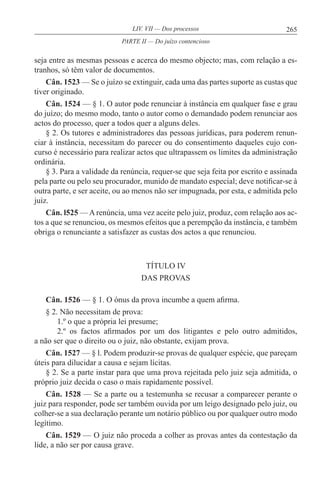 265LIV. VII — Dos processos
seja entre as mesmas pessoas e acerca do mesmo objecto; mas, com relação a es-
tranhos, só têm valor de documentos.
Cân. 1523 — Se o juízo se extinguir, cada uma das partes suporte as custas que
tiver originado.
Cân. 1524 — § 1. O autor pode renunciar à instância em qualquer fase e grau
do juízo; do mesmo modo, tanto o autor como o demandado podem renunciar aos
actos do processo, quer a todos quer a alguns deles.
§ 2. Os tutores e administradores das pessoas jurídicas, para poderem renun-
ciar à instância, necessitam do parecer ou do consentimento daqueles cujo con-
curso é necessário para realizar actos que ultrapassem os limites da administração
ordinária.
§ 3. Para a validade da renúncia, requer-se que seja feita por escrito e assinada
pela parte ou pelo seu procurador, munido de mandato especial; deve notificar-se à
outra parte, e ser aceite, ou ao menos não ser impugnada, por esta, e admitida pelo
juiz.
Cân. l525 — A renúncia, uma vez aceite pelo juiz, produz, com relação aos ac-
tos a que se renunciou, os mesmos efeitos que a perempção da instância, e também
obriga o renunciante a satisfazer as custas dos actos a que renunciou.
TÍTULO IV
DAS PROVAS
Cân. 1526 — § 1. O ónus da prova incumbe a quem afirma.
§ 2. Não necessitam de prova:
1.º o que a própria lei presume;
2.º os factos afirmados por um dos litigantes e pelo outro admitidos,
a não ser que o direito ou o juiz, não obstante, exijam prova.
Cân. 1527 — § l. Podem produzir-se provas de qualquer espécie, que pareçam
úteis para dilucidar a causa e sejam lícitas.
§ 2. Se a parte instar para que uma prova rejeitada pelo juiz seja admitida, o
próprio juiz decida o caso o mais rapidamente possível.
Cân. 1528 — Se a parte ou a testemunha se recusar a comparecer perante o
juiz para responder, pode ser também ouvida por um leigo designado pelo juiz, ou
colher-se a sua declaração perante um notário público ou por qualquer outro modo
legítimo.
Cân. 1529 — O juiz não proceda a colher as provas antes da contestação da
lide, a não ser por causa grave.
PARTE II — Do juízo contencioso
 