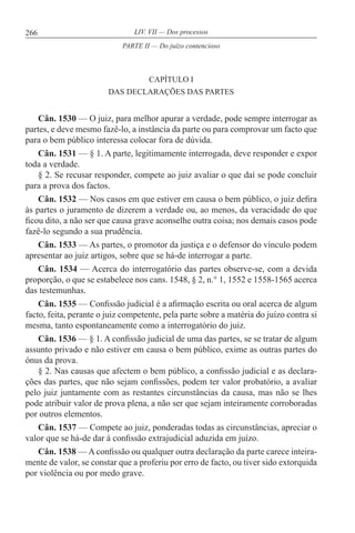 266 LIV. VII — Dos processos
CAPÍTULO I
DAS DECLARAÇÕES DAS PARTES
Cân. 1530 — O juiz, para melhor apurar a verdade, pode sempre interrogar as
partes, e deve mesmo fazê-lo, a instância da parte ou para comprovar um facto que
para o bem público interessa colocar fora de dúvida.
Cân. 1531 — § 1. A parte, legitimamente interrogada, deve responder e expor
toda a verdade.
§ 2. Se recusar responder, compete ao juiz avaliar o que daí se pode concluir
para a prova dos factos.
Cân. 1532 — Nos casos em que estiver em causa o bem público, o juiz defira
às partes o juramento de dizerem a verdade ou, ao menos, da veracidade do que
ficou dito, a não ser que causa grave aconselhe outra coisa; nos demais casos pode
fazê-lo segundo a sua prudência.
Cân. 1533 — As partes, o promotor da justiça e o defensor do vínculo podem
apresentar ao juiz artigos, sobre que se há-de interrogar a parte.
Cân. 1534 — Acerca do interrogatório das partes observe-se, com a devida
proporção, o que se estabelece nos cans. 1548, § 2, n.° 1, 1552 e 1558-1565 acerca
das testemunhas.
Cân. 1535 — Confissão judicial é a afirmação escrita ou oral acerca de algum
facto, feita, perante o juiz competente, pela parte sobre a matéria do juízo contra si
mesma, tanto espontaneamente como a interrogatório do juiz.
Cân. 1536 — § 1. A confissão judicial de uma das partes, se se tratar de algum
assunto privado e não estiver em causa o bem público, exime as outras partes do
ónus da prova.
§ 2. Nas causas que afectem o bem público, a confissão judicial e as declara-
ções das partes, que não sejam confissões, podem ter valor probatório, a avaliar
pelo juiz juntamente com as restantes circunstâncias da causa, mas não se lhes
pode atribuir valor de prova plena, a não ser que sejam inteiramente corroboradas
por outros elementos.
Cân. 1537 — Compete ao juiz, ponderadas todas as circunstâncias, apreciar o
valor que se há-de dar à confissão extrajudicial aduzida em juízo.
Cân. 1538 — A confissão ou qualquer outra declaração da parte carece inteira-
mente de valor, se constar que a proferiu por erro de facto, ou tiver sido extorquida
por violência ou por medo grave.
PARTE II — Do juízo contencioso
 