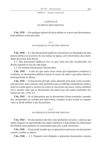 267LIV. VII — Dos processos
CAPÍTULO II
DA PROVA DOCUMENTAL
Cân. 1539 — Em qualquer género de juízo admite-se a prova por documentos,
tanto públicos como privados.
Art. l
DA NATUREZA E FÉ DOS DOCUMENTOS
Cân. 1540 — § l. São documentos públicos eclesiásticos os dimanados de uma
pessoa pública no exercício do seu múnus na Igreja, com observância das soleni-
dades prescritas pelo direito.
§ 2. São documentos públicos civis os que como tais são reconhecidos em
direito segundo as leis de cada lugar.
§ 3. Os restantes documentos são privados.
Cân. 1541 — A não ser que outra coisa conste por argumentos contrários e
evidentes, os documentos públicos fazem fé acerca de tudo o que neles directa e
principalmente se afirma.
Cân. 1542 — O documento privado, tanto admitido pela parte como reconhe-
cido pelo juiz, tem o mesmo valor probatório que a confissão extrajudicial contra o
autor ou contra quem o assinou ou contra os sucessores na causa; contra estranhos
tem o mesmo valor que as declarações das partes que não sejam confissões nos
termos do cân. 1536, § 2.
Cân. 1543 — Se se demonstrar que os documentos foram rasurados, emenda-
dos, interpolados ou viciados por outra forma, compete ao juiz avaliar se e quanto
valor se há-de atribuir a tais documentos.
Art. 2
DAAPRESENTAÇÃO DOS DOCUMENTOS
Cân. 1544 — Os documentos não têm valor probatório em juízo, a não ser que
sejam originais ou apresentados em cópias autênticas e depositados na chancelaria
do tribunal, para poderem ser examinados pelo juiz e pelo adversário.
Cân. 1545 — O juiz pode mandar que se apresente no processo um documento
comum a ambas as partes.
Cân. 1546 — § 1. Ninguém está obrigado a apresentar documentos, mesmo
PARTE II — Do juízo contencioso
 