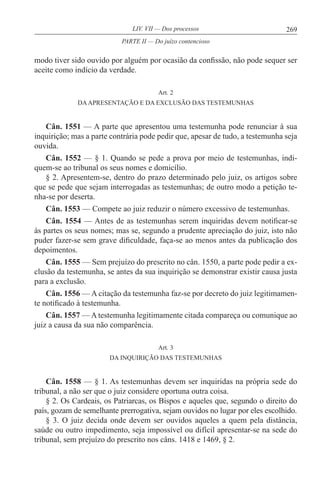 269LIV. VII — Dos processos
modo tiver sido ouvido por alguém por ocasião da confissão, não pode sequer ser
aceite como indício da verdade.
Art. 2
DAAPRESENTAÇÃO E DA EXCLUSÃO DAS TESTEMUNHAS
Cân. 1551 — A parte que apresentou uma testemunha pode renunciar à sua
inquirição; mas a parte contrária pode pedir que, apesar de tudo, a testemunha seja
ouvida.
Cân. 1552 — § 1. Quando se pede a prova por meio de testemunhas, indi-
quem-se ao tribunal os seus nomes e domicílio.
§ 2. Apresentem-se, dentro do prazo determinado pelo juiz, os artigos sobre
que se pede que sejam interrogadas as testemunhas; de outro modo a petição te-
nha-se por deserta.
Cân. 1553 — Compete ao juiz reduzir o número excessivo de testemunhas.
Cân. 1554 — Antes de as testemunhas serem inquiridas devem notificar-se
às partes os seus nomes; mas se, segundo a prudente apreciação do juiz, isto não
puder fazer-se sem grave dificuldade, faça-se ao menos antes da publicação dos
depoimentos.
Cân. 1555 — Sem prejuízo do prescrito no cân. 1550, a parte pode pedir a ex-
clusão da testemunha, se antes da sua inquirição se demonstrar existir causa justa
para a exclusão.
Cân. 1556 — A citação da testemunha faz-se por decreto do juiz legitimamen-
te notificado à testemunha.
Cân. 1557 — A testemunha legitimamente citada compareça ou comunique ao
juiz a causa da sua não comparência.
Art. 3
DA INQUIRIÇÃO DAS TESTEMUNHAS
Cân. 1558 — § 1. As testemunhas devem ser inquiridas na própria sede do
tribunal, a não ser que o juiz considere oportuna outra coisa.
§ 2. Os Cardeais, os Patriarcas, os Bispos e aqueles que, segundo o direito do
país, gozam de semelhante prerrogativa, sejam ouvidos no lugar por eles escolhido.
§ 3. O juiz decida onde devem ser ouvidos aqueles a quem pela distância,
saúde ou outro impedimento, seja impossível ou difícil apresentar-se na sede do
tribunal, sem prejuízo do prescrito nos câns. 1418 e 1469, § 2.
PARTE II — Do juízo contencioso
 
