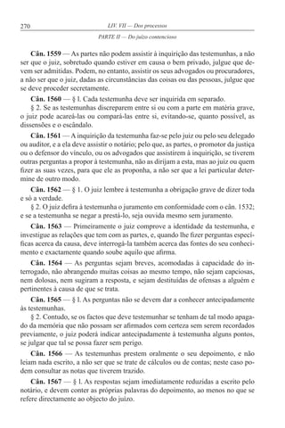 270 LIV. VII — Dos processos
Cân. 1559 — As partes não podem assistir à inquirição das testemunhas, a não
ser que o juiz, sobretudo quando estiver em causa o bem privado, julgue que de-
vem ser admitidas. Podem, no entanto, assistir os seus advogados ou procuradores,
a não ser que o juiz, dadas as circunstâncias das coisas ou das pessoas, julgue que
se deve proceder secretamente.
Cân. 1560 — § l. Cada testemunha deve ser inquirida em separado.
§ 2. Se as testemunhas discreparem entre si ou com a parte em matéria grave,
o juiz pode acareá-las ou compará-las entre si, evitando-se, quanto possível, as
dissensões e o escândalo.
Cân. 1561 — A inquirição da testemunha faz-se pelo juiz ou pelo seu delegado
ou auditor, e a ela deve assistir o notário; pelo que, as partes, o promotor da justiça
ou o defensor do vínculo, ou os advogados que assistirem à inquirição, se tiverem
outras perguntas a propor à testemunha, não as dirijam a esta, mas ao juiz ou quem
fizer as suas vezes, para que ele as proponha, a não ser que a lei particular deter-
mine de outro modo.
Cân. 1562 — § 1. O juiz lembre à testemunha a obrigação grave de dizer toda
e só a verdade.
§ 2. O juiz defira à testemunha o juramento em conformidade com o cân. 1532;
e se a testemunha se negar a prestá-lo, seja ouvida mesmo sem juramento.
Cân. 1563 — Primeiramente o juiz comprove a identidade da testemunha, e
investigue as relações que tem com as partes, e, quando lhe fizer perguntas especí-
ficas acerca da causa, deve interrogá-la também acerca das fontes do seu conheci-
mento e exactamente quando soube aquilo que afirma.
Cân. 1564 — As perguntas sejam breves, acomodadas à capacidade do in-
terrogado, não abrangendo muitas coisas ao mesmo tempo, não sejam capciosas,
nem dolosas, nem sugiram a resposta, e sejam destituídas de ofensas a alguém e
pertinentes à causa de que se trata.
Cân. 1565 — § l. As perguntas não se devem dar a conhecer antecipadamente
às testemunhas.
§ 2. Contudo, se os factos que deve testemunhar se tenham de tal modo apaga-
do da memória que não possam ser afirmados com certeza sem serem recordados
previamente, o juiz poderá indicar antecipadamente à testemunha alguns pontos,
se julgar que tal se possa fazer sem perigo.
Cân. 1566 — As testemunhas prestem oralmente o seu depoimento, e não
leiam nada escrito, a não ser que se trate de cálculos ou de contas; neste caso po-
dem consultar as notas que tiverem trazido.
Cân. 1567 — § l. As respostas sejam imediatamente reduzidas a escrito pelo
notário, e devem conter as próprias palavras do depoimento, ao menos no que se
refere directamente ao objecto do juízo.
PARTE II — Do juízo contencioso
 