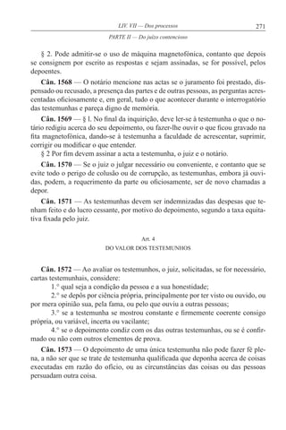 271LIV. VII — Dos processos
§ 2. Pode admitir-se o uso de máquina magnetofónica, contanto que depois
se consignem por escrito as respostas e sejam assinadas, se for possível, pelos
depoentes.
Cân. 1568 — O notário mencione nas actas se o juramento foi prestado, dis-
pensado ou recusado, a presença das partes e de outras pessoas, as perguntas acres-
centadas oficiosamente e, em geral, tudo o que acontecer durante o interrogatório
das testemunhas e pareça digno de memória.
Cân. 1569 — § l. No final da inquirição, deve ler-se à testemunha o que o no-
tário redigiu acerca do seu depoimento, ou fazer-lhe ouvir o que ficou gravado na
fita magnetofónica, dando-se à testemunha a faculdade de acrescentar, suprimir,
corrigir ou modificar o que entender.
§ 2 Por fim devem assinar a acta a testemunha, o juiz e o notário.
Cân. 1570 — Se o juiz o julgar necessário ou conveniente, e contanto que se
evite todo o perigo de colusão ou de corrupção, as testemunhas, embora já ouvi-
das, podem, a requerimento da parte ou oficiosamente, ser de novo chamadas a
depor.
Cân. 1571 — As testemunhas devem ser indemnizadas das despesas que te-
nham feito e do lucro cessante, por motivo do depoimento, segundo a taxa equita-
tiva fixada pelo juiz.
Art. 4
DO VALOR DOS TESTEMUNHOS
Cân. 1572 — Ao avaliar os testemunhos, o juiz, solicitadas, se for necessário,
cartas testemunhais, considere:
1.° qual seja a condição da pessoa e a sua honestidade;
2.° se depôs por ciência própria, principalmente por ter visto ou ouvido, ou
por mera opinião sua, pela fama, ou pelo que ouviu a outras pessoas;
3.° se a testemunha se mostrou constante e firmemente coerente consigo
própria, ou variável, incerta ou vacilante;
4.° se o depoimento condiz com os das outras testemunhas, ou se é confir-
mado ou não com outros elementos de prova.
Cân. 1573 — O depoimento de uma única testemunha não pode fazer fé ple-
na, a não ser que se trate de testemunha qualificada que deponha acerca de coisas
executadas em razão do ofício, ou as circunstâncias das coisas ou das pessoas
persuadam outra coisa.
PARTE II — Do juízo contencioso
 